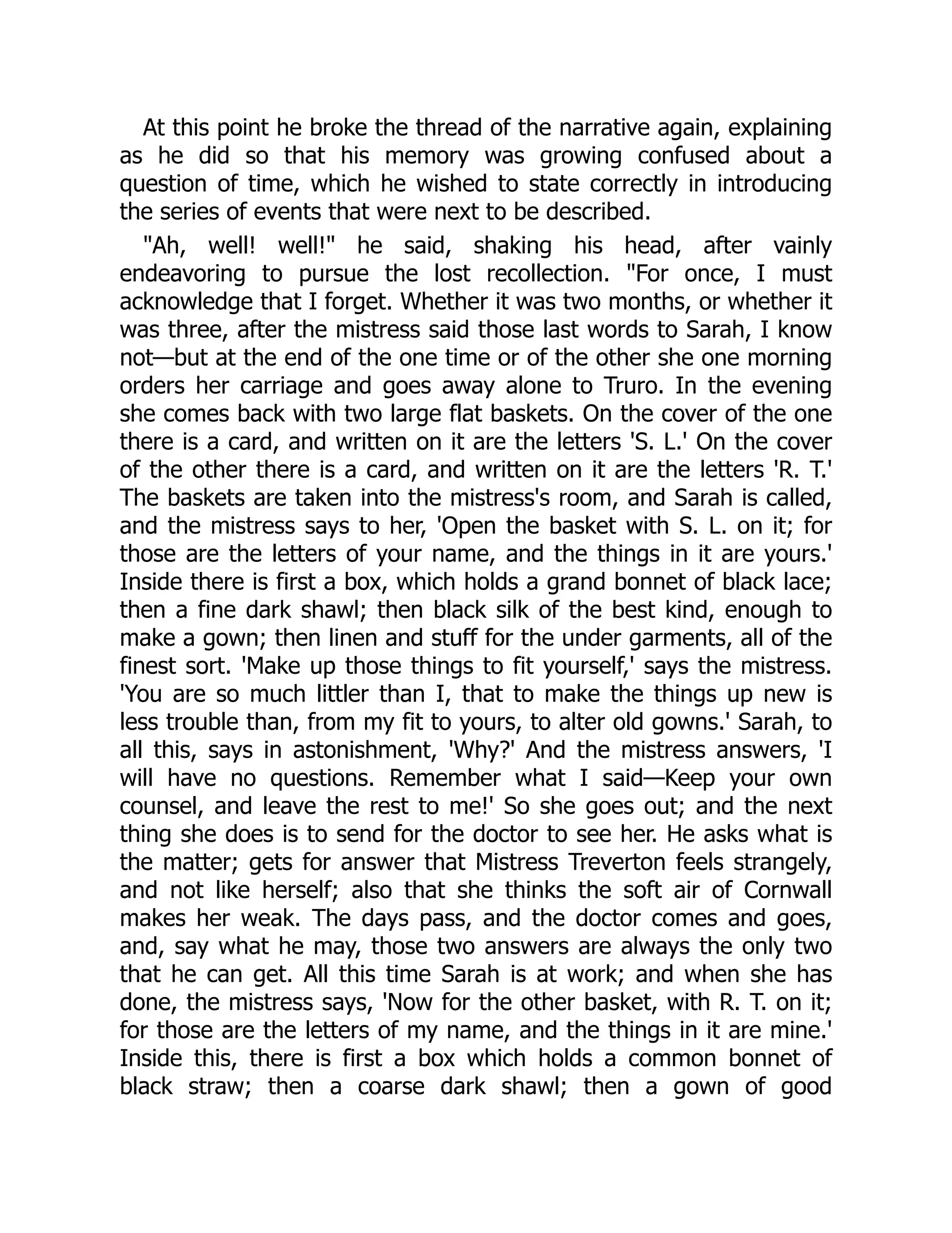 At this point he broke the thread of the narrative again, explaining
as he did so that his memory was growing confused about a
question of time, which he wished to state correctly in introducing
the series of events that were next to be described.
"Ah, well! well!" he said, shaking his head, after vainly
endeavoring to pursue the lost recollection. "For once, I must
acknowledge that I forget. Whether it was two months, or whether it
was three, after the mistress said those last words to Sarah, I know
not—but at the end of the one time or of the other she one morning
orders her carriage and goes away alone to Truro. In the evening
she comes back with two large flat baskets. On the cover of the one
there is a card, and written on it are the letters 'S. L.' On the cover
of the other there is a card, and written on it are the letters 'R. T.'
The baskets are taken into the mistress's room, and Sarah is called,
and the mistress says to her, 'Open the basket with S. L. on it; for
those are the letters of your name, and the things in it are yours.'
Inside there is first a box, which holds a grand bonnet of black lace;
then a fine dark shawl; then black silk of the best kind, enough to
make a gown; then linen and stuff for the under garments, all of the
finest sort. 'Make up those things to fit yourself,' says the mistress.
'You are so much littler than I, that to make the things up new is
less trouble than, from my fit to yours, to alter old gowns.' Sarah, to
all this, says in astonishment, 'Why?' And the mistress answers, 'I
will have no questions. Remember what I said—Keep your own
counsel, and leave the rest to me!' So she goes out; and the next
thing she does is to send for the doctor to see her. He asks what is
the matter; gets for answer that Mistress Treverton feels strangely,
and not like herself; also that she thinks the soft air of Cornwall
makes her weak. The days pass, and the doctor comes and goes,
and, say what he may, those two answers are always the only two
that he can get. All this time Sarah is at work; and when she has
done, the mistress says, 'Now for the other basket, with R. T. on it;
for those are the letters of my name, and the things in it are mine.'
Inside this, there is first a box which holds a common bonnet of
black straw; then a coarse dark shawl; then a gown of good
 