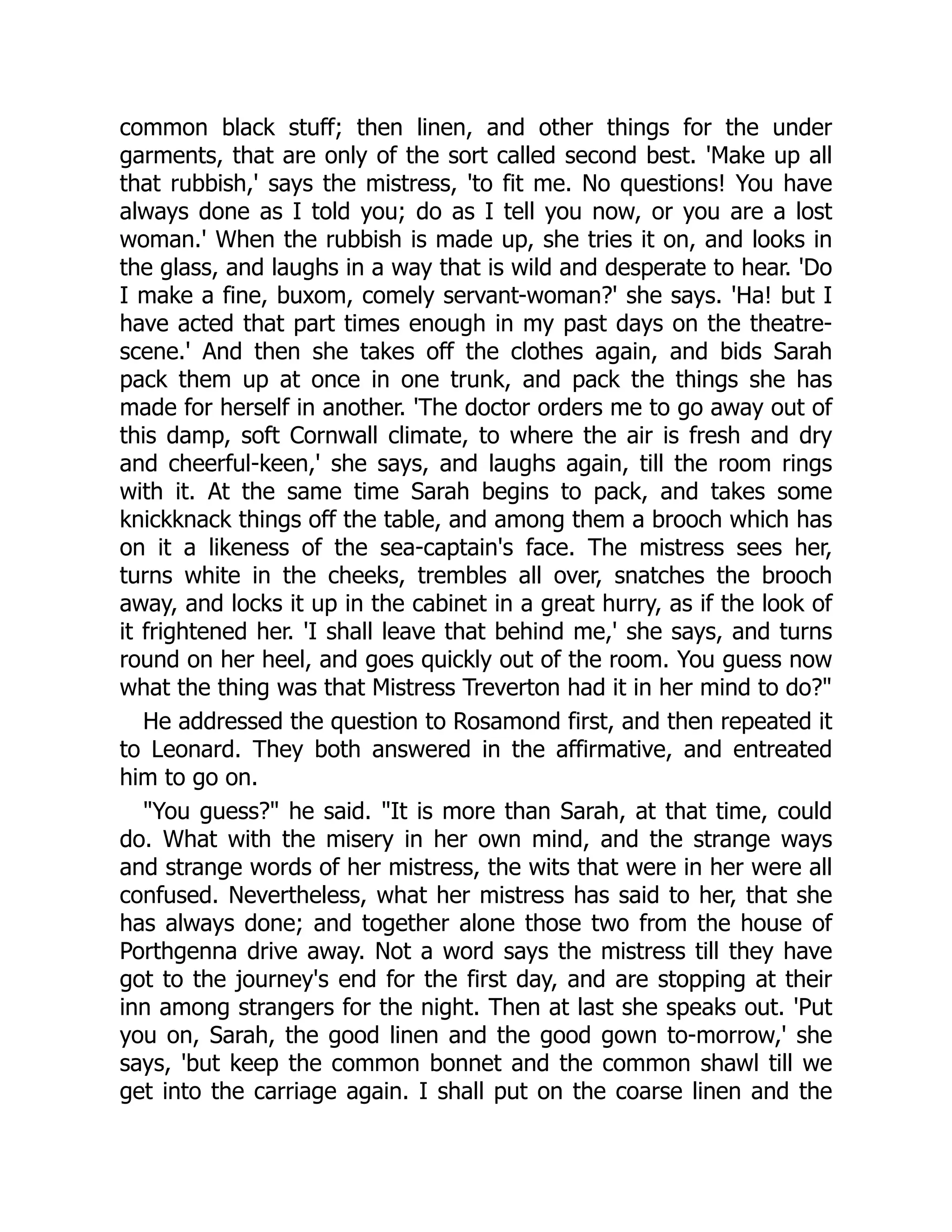 common black stuff; then linen, and other things for the under
garments, that are only of the sort called second best. 'Make up all
that rubbish,' says the mistress, 'to fit me. No questions! You have
always done as I told you; do as I tell you now, or you are a lost
woman.' When the rubbish is made up, she tries it on, and looks in
the glass, and laughs in a way that is wild and desperate to hear. 'Do
I make a fine, buxom, comely servant-woman?' she says. 'Ha! but I
have acted that part times enough in my past days on the theatre-
scene.' And then she takes off the clothes again, and bids Sarah
pack them up at once in one trunk, and pack the things she has
made for herself in another. 'The doctor orders me to go away out of
this damp, soft Cornwall climate, to where the air is fresh and dry
and cheerful-keen,' she says, and laughs again, till the room rings
with it. At the same time Sarah begins to pack, and takes some
knickknack things off the table, and among them a brooch which has
on it a likeness of the sea-captain's face. The mistress sees her,
turns white in the cheeks, trembles all over, snatches the brooch
away, and locks it up in the cabinet in a great hurry, as if the look of
it frightened her. 'I shall leave that behind me,' she says, and turns
round on her heel, and goes quickly out of the room. You guess now
what the thing was that Mistress Treverton had it in her mind to do?"
He addressed the question to Rosamond first, and then repeated it
to Leonard. They both answered in the affirmative, and entreated
him to go on.
"You guess?" he said. "It is more than Sarah, at that time, could
do. What with the misery in her own mind, and the strange ways
and strange words of her mistress, the wits that were in her were all
confused. Nevertheless, what her mistress has said to her, that she
has always done; and together alone those two from the house of
Porthgenna drive away. Not a word says the mistress till they have
got to the journey's end for the first day, and are stopping at their
inn among strangers for the night. Then at last she speaks out. 'Put
you on, Sarah, the good linen and the good gown to-morrow,' she
says, 'but keep the common bonnet and the common shawl till we
get into the carriage again. I shall put on the coarse linen and the
 