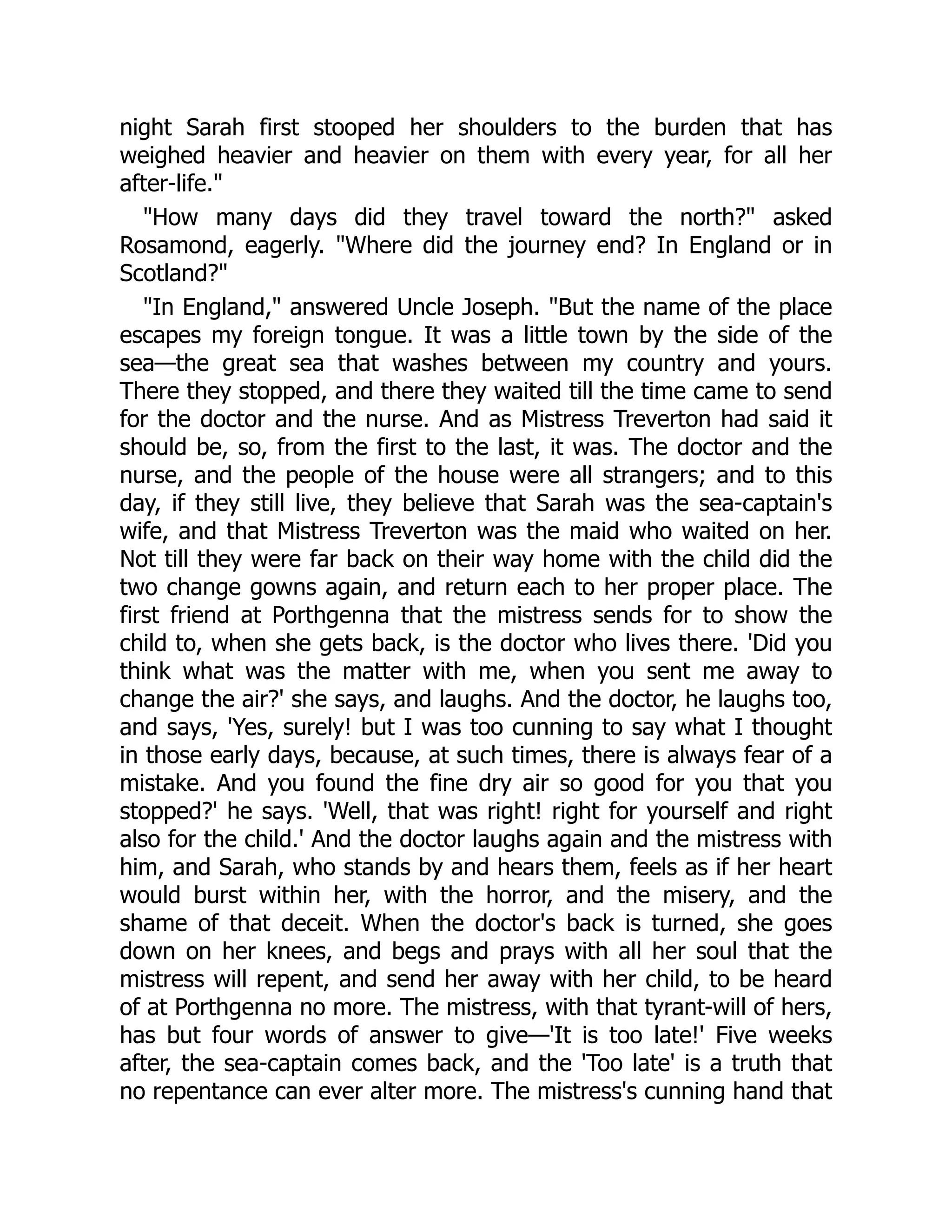 night Sarah first stooped her shoulders to the burden that has
weighed heavier and heavier on them with every year, for all her
after-life."
"How many days did they travel toward the north?" asked
Rosamond, eagerly. "Where did the journey end? In England or in
Scotland?"
"In England," answered Uncle Joseph. "But the name of the place
escapes my foreign tongue. It was a little town by the side of the
sea—the great sea that washes between my country and yours.
There they stopped, and there they waited till the time came to send
for the doctor and the nurse. And as Mistress Treverton had said it
should be, so, from the first to the last, it was. The doctor and the
nurse, and the people of the house were all strangers; and to this
day, if they still live, they believe that Sarah was the sea-captain's
wife, and that Mistress Treverton was the maid who waited on her.
Not till they were far back on their way home with the child did the
two change gowns again, and return each to her proper place. The
first friend at Porthgenna that the mistress sends for to show the
child to, when she gets back, is the doctor who lives there. 'Did you
think what was the matter with me, when you sent me away to
change the air?' she says, and laughs. And the doctor, he laughs too,
and says, 'Yes, surely! but I was too cunning to say what I thought
in those early days, because, at such times, there is always fear of a
mistake. And you found the fine dry air so good for you that you
stopped?' he says. 'Well, that was right! right for yourself and right
also for the child.' And the doctor laughs again and the mistress with
him, and Sarah, who stands by and hears them, feels as if her heart
would burst within her, with the horror, and the misery, and the
shame of that deceit. When the doctor's back is turned, she goes
down on her knees, and begs and prays with all her soul that the
mistress will repent, and send her away with her child, to be heard
of at Porthgenna no more. The mistress, with that tyrant-will of hers,
has but four words of answer to give—'It is too late!' Five weeks
after, the sea-captain comes back, and the 'Too late' is a truth that
no repentance can ever alter more. The mistress's cunning hand that
 