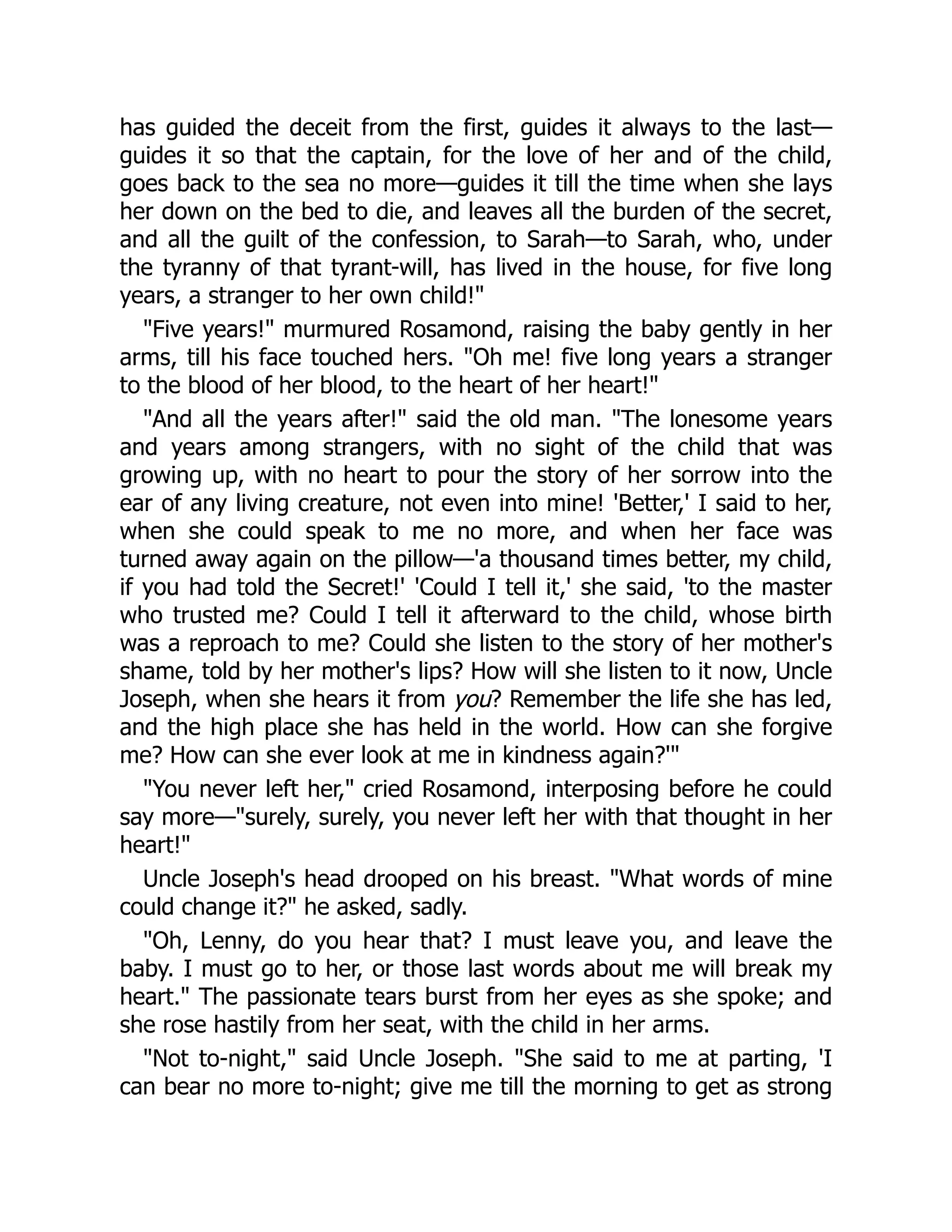 has guided the deceit from the first, guides it always to the last—
guides it so that the captain, for the love of her and of the child,
goes back to the sea no more—guides it till the time when she lays
her down on the bed to die, and leaves all the burden of the secret,
and all the guilt of the confession, to Sarah—to Sarah, who, under
the tyranny of that tyrant-will, has lived in the house, for five long
years, a stranger to her own child!"
"Five years!" murmured Rosamond, raising the baby gently in her
arms, till his face touched hers. "Oh me! five long years a stranger
to the blood of her blood, to the heart of her heart!"
"And all the years after!" said the old man. "The lonesome years
and years among strangers, with no sight of the child that was
growing up, with no heart to pour the story of her sorrow into the
ear of any living creature, not even into mine! 'Better,' I said to her,
when she could speak to me no more, and when her face was
turned away again on the pillow—'a thousand times better, my child,
if you had told the Secret!' 'Could I tell it,' she said, 'to the master
who trusted me? Could I tell it afterward to the child, whose birth
was a reproach to me? Could she listen to the story of her mother's
shame, told by her mother's lips? How will she listen to it now, Uncle
Joseph, when she hears it from you? Remember the life she has led,
and the high place she has held in the world. How can she forgive
me? How can she ever look at me in kindness again?'"
"You never left her," cried Rosamond, interposing before he could
say more—"surely, surely, you never left her with that thought in her
heart!"
Uncle Joseph's head drooped on his breast. "What words of mine
could change it?" he asked, sadly.
"Oh, Lenny, do you hear that? I must leave you, and leave the
baby. I must go to her, or those last words about me will break my
heart." The passionate tears burst from her eyes as she spoke; and
she rose hastily from her seat, with the child in her arms.
"Not to-night," said Uncle Joseph. "She said to me at parting, 'I
can bear no more to-night; give me till the morning to get as strong
 