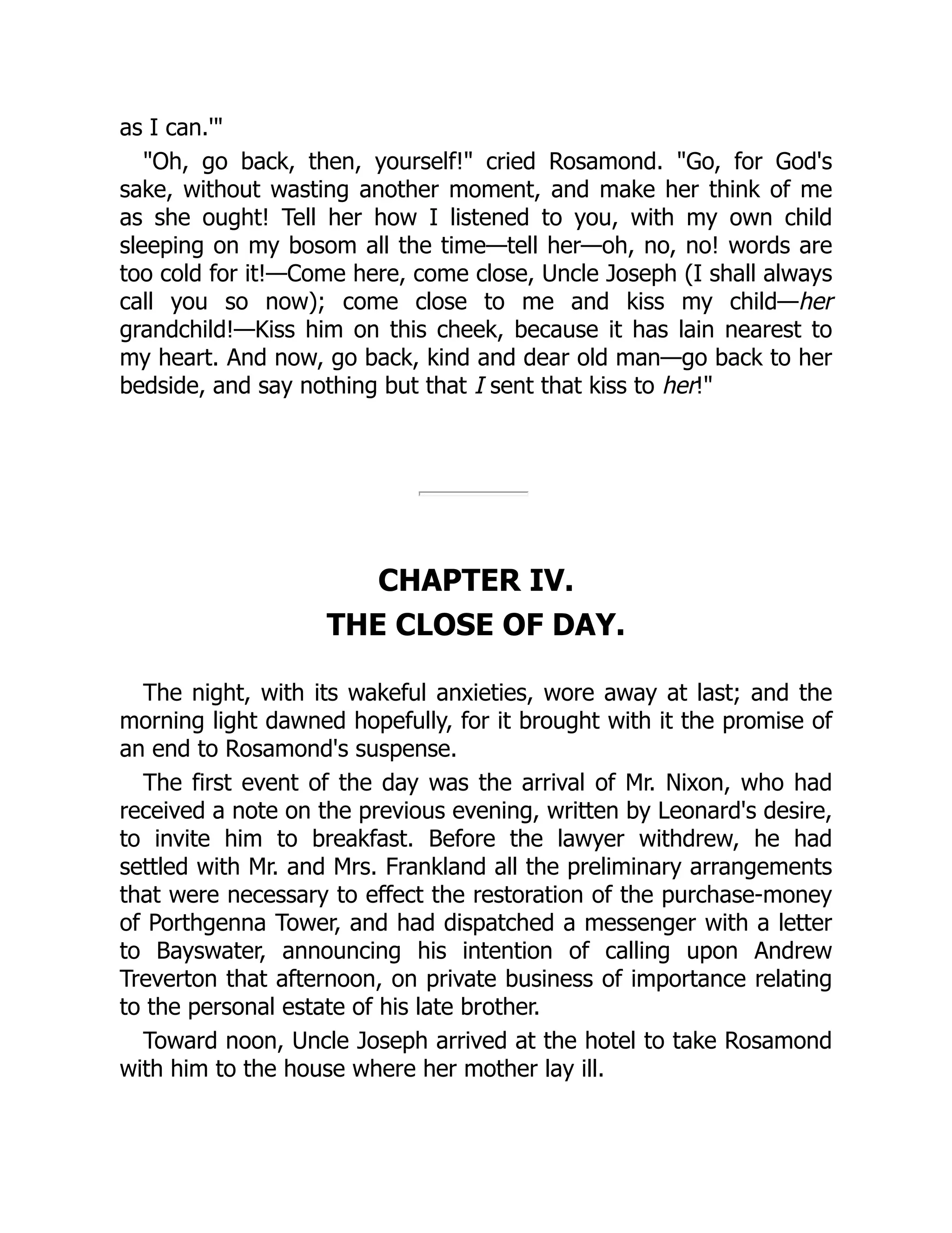 as I can.'"
"Oh, go back, then, yourself!" cried Rosamond. "Go, for God's
sake, without wasting another moment, and make her think of me
as she ought! Tell her how I listened to you, with my own child
sleeping on my bosom all the time—tell her—oh, no, no! words are
too cold for it!—Come here, come close, Uncle Joseph (I shall always
call you so now); come close to me and kiss my child—her
grandchild!—Kiss him on this cheek, because it has lain nearest to
my heart. And now, go back, kind and dear old man—go back to her
bedside, and say nothing but that I sent that kiss to her!"
CHAPTER IV.
THE CLOSE OF DAY.
The night, with its wakeful anxieties, wore away at last; and the
morning light dawned hopefully, for it brought with it the promise of
an end to Rosamond's suspense.
The first event of the day was the arrival of Mr. Nixon, who had
received a note on the previous evening, written by Leonard's desire,
to invite him to breakfast. Before the lawyer withdrew, he had
settled with Mr. and Mrs. Frankland all the preliminary arrangements
that were necessary to effect the restoration of the purchase-money
of Porthgenna Tower, and had dispatched a messenger with a letter
to Bayswater, announcing his intention of calling upon Andrew
Treverton that afternoon, on private business of importance relating
to the personal estate of his late brother.
Toward noon, Uncle Joseph arrived at the hotel to take Rosamond
with him to the house where her mother lay ill.
 