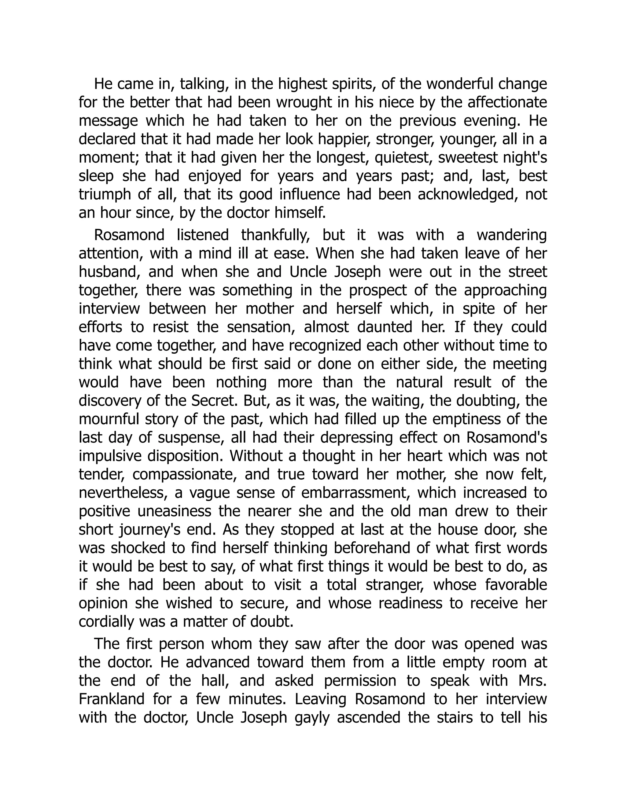 He came in, talking, in the highest spirits, of the wonderful change
for the better that had been wrought in his niece by the affectionate
message which he had taken to her on the previous evening. He
declared that it had made her look happier, stronger, younger, all in a
moment; that it had given her the longest, quietest, sweetest night's
sleep she had enjoyed for years and years past; and, last, best
triumph of all, that its good influence had been acknowledged, not
an hour since, by the doctor himself.
Rosamond listened thankfully, but it was with a wandering
attention, with a mind ill at ease. When she had taken leave of her
husband, and when she and Uncle Joseph were out in the street
together, there was something in the prospect of the approaching
interview between her mother and herself which, in spite of her
efforts to resist the sensation, almost daunted her. If they could
have come together, and have recognized each other without time to
think what should be first said or done on either side, the meeting
would have been nothing more than the natural result of the
discovery of the Secret. But, as it was, the waiting, the doubting, the
mournful story of the past, which had filled up the emptiness of the
last day of suspense, all had their depressing effect on Rosamond's
impulsive disposition. Without a thought in her heart which was not
tender, compassionate, and true toward her mother, she now felt,
nevertheless, a vague sense of embarrassment, which increased to
positive uneasiness the nearer she and the old man drew to their
short journey's end. As they stopped at last at the house door, she
was shocked to find herself thinking beforehand of what first words
it would be best to say, of what first things it would be best to do, as
if she had been about to visit a total stranger, whose favorable
opinion she wished to secure, and whose readiness to receive her
cordially was a matter of doubt.
The first person whom they saw after the door was opened was
the doctor. He advanced toward them from a little empty room at
the end of the hall, and asked permission to speak with Mrs.
Frankland for a few minutes. Leaving Rosamond to her interview
with the doctor, Uncle Joseph gayly ascended the stairs to tell his
 