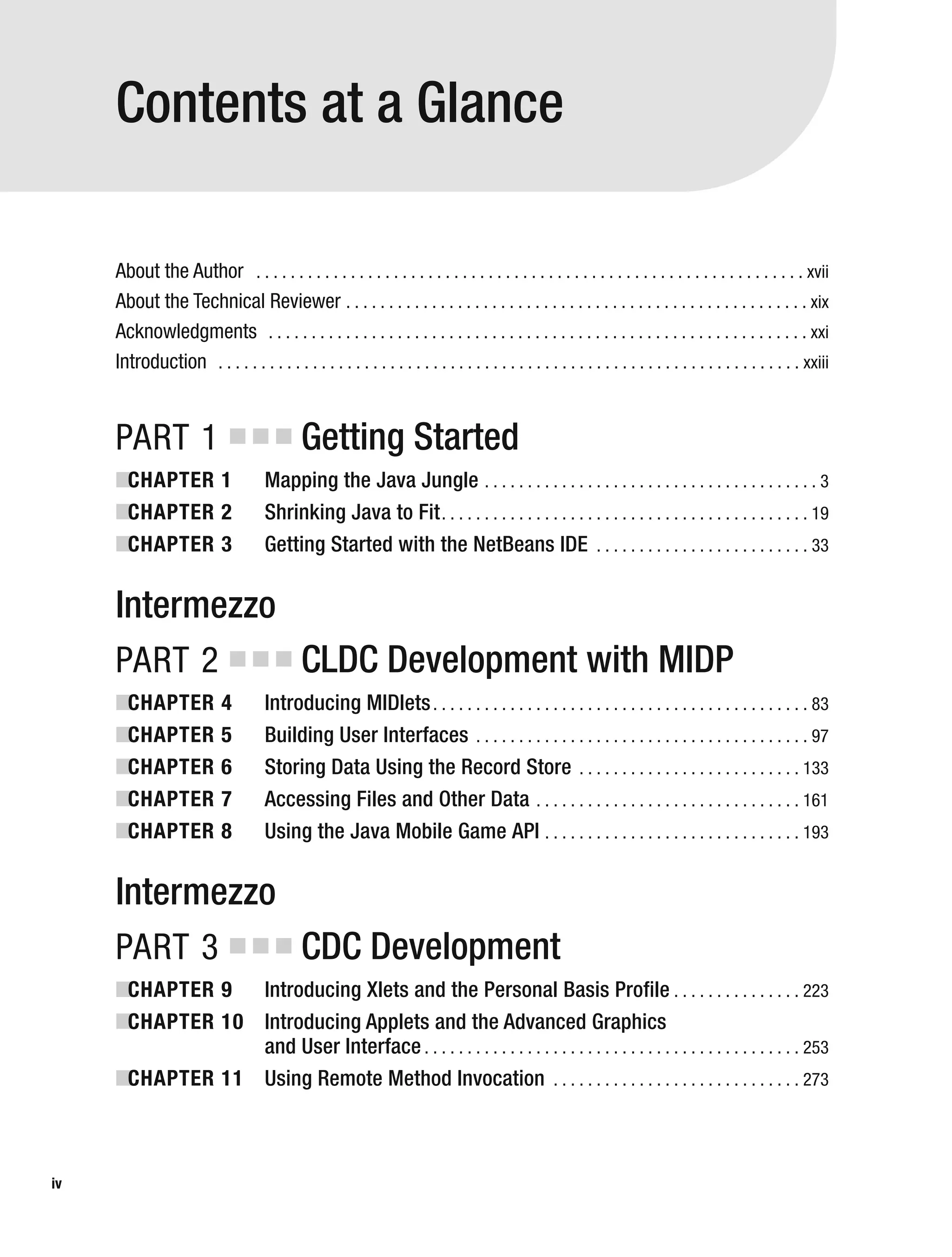 About the Author . . . . . . . . . . . . . . . . . . . . . . . . . . . . . . . . . . . . . . . . . . . . . . . . . . . . . . . . . . . . . . . . xvii
About the Technical Reviewer . . . . . . . . . . . . . . . . . . . . . . . . . . . . . . . . . . . . . . . . . . . . . . . . . . . . . . xix
Acknowledgments . . . . . . . . . . . . . . . . . . . . . . . . . . . . . . . . . . . . . . . . . . . . . . . . . . . . . . . . . . . . . . . xxi
Introduction . . . . . . . . . . . . . . . . . . . . . . . . . . . . . . . . . . . . . . . . . . . . . . . . . . . . . . . . . . . . . . . . . . . . xxiii
PART 1 ■ ■ ■ Getting Started
■
CHAPTER 1 Mapping the Java Jungle . . . . . . . . . . . . . . . . . . . . . . . . . . . . . . . . . . . . . . . 3
■
CHAPTER 2 Shrinking Java to Fit. . . . . . . . . . . . . . . . . . . . . . . . . . . . . . . . . . . . . . . . . . . 19
■
CHAPTER 3 Getting Started with the NetBeans IDE . . . . . . . . . . . . . . . . . . . . . . . . . 33
Intermezzo
PART 2 ■ ■ ■ CLDC Development with MIDP
■
CHAPTER 4 Introducing MIDlets. . . . . . . . . . . . . . . . . . . . . . . . . . . . . . . . . . . . . . . . . . . . 83
■
CHAPTER 5 Building User Interfaces . . . . . . . . . . . . . . . . . . . . . . . . . . . . . . . . . . . . . . . 97
■
CHAPTER 6 Storing Data Using the Record Store . . . . . . . . . . . . . . . . . . . . . . . . . . 133
■
CHAPTER 7 Accessing Files and Other Data . . . . . . . . . . . . . . . . . . . . . . . . . . . . . . . 161
■
CHAPTER 8 Using the Java Mobile Game API . . . . . . . . . . . . . . . . . . . . . . . . . . . . . . 193
Intermezzo
PART 3 ■ ■ ■ CDC Development
■
CHAPTER 9 Introducing Xlets and the Personal Basis Profile . . . . . . . . . . . . . . . 223
■
CHAPTER 10 Introducing Applets and the Advanced Graphics
and User Interface . . . . . . . . . . . . . . . . . . . . . . . . . . . . . . . . . . . . . . . . . . . . 253
■
CHAPTER 11 Using Remote Method Invocation . . . . . . . . . . . . . . . . . . . . . . . . . . . . . 273
iv
Contents at a Glance
 