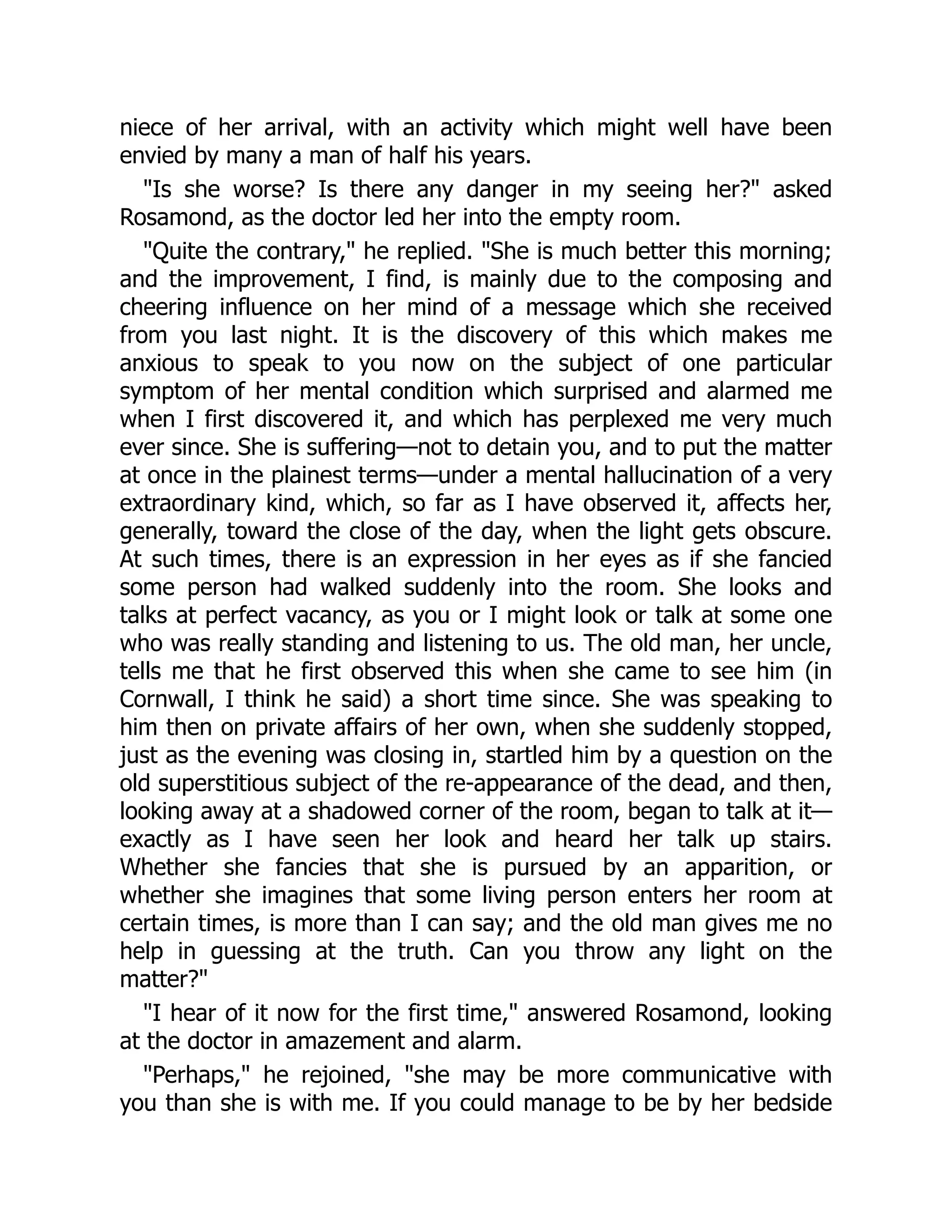 niece of her arrival, with an activity which might well have been
envied by many a man of half his years.
"Is she worse? Is there any danger in my seeing her?" asked
Rosamond, as the doctor led her into the empty room.
"Quite the contrary," he replied. "She is much better this morning;
and the improvement, I find, is mainly due to the composing and
cheering influence on her mind of a message which she received
from you last night. It is the discovery of this which makes me
anxious to speak to you now on the subject of one particular
symptom of her mental condition which surprised and alarmed me
when I first discovered it, and which has perplexed me very much
ever since. She is suffering—not to detain you, and to put the matter
at once in the plainest terms—under a mental hallucination of a very
extraordinary kind, which, so far as I have observed it, affects her,
generally, toward the close of the day, when the light gets obscure.
At such times, there is an expression in her eyes as if she fancied
some person had walked suddenly into the room. She looks and
talks at perfect vacancy, as you or I might look or talk at some one
who was really standing and listening to us. The old man, her uncle,
tells me that he first observed this when she came to see him (in
Cornwall, I think he said) a short time since. She was speaking to
him then on private affairs of her own, when she suddenly stopped,
just as the evening was closing in, startled him by a question on the
old superstitious subject of the re-appearance of the dead, and then,
looking away at a shadowed corner of the room, began to talk at it—
exactly as I have seen her look and heard her talk up stairs.
Whether she fancies that she is pursued by an apparition, or
whether she imagines that some living person enters her room at
certain times, is more than I can say; and the old man gives me no
help in guessing at the truth. Can you throw any light on the
matter?"
"I hear of it now for the first time," answered Rosamond, looking
at the doctor in amazement and alarm.
"Perhaps," he rejoined, "she may be more communicative with
you than she is with me. If you could manage to be by her bedside
 