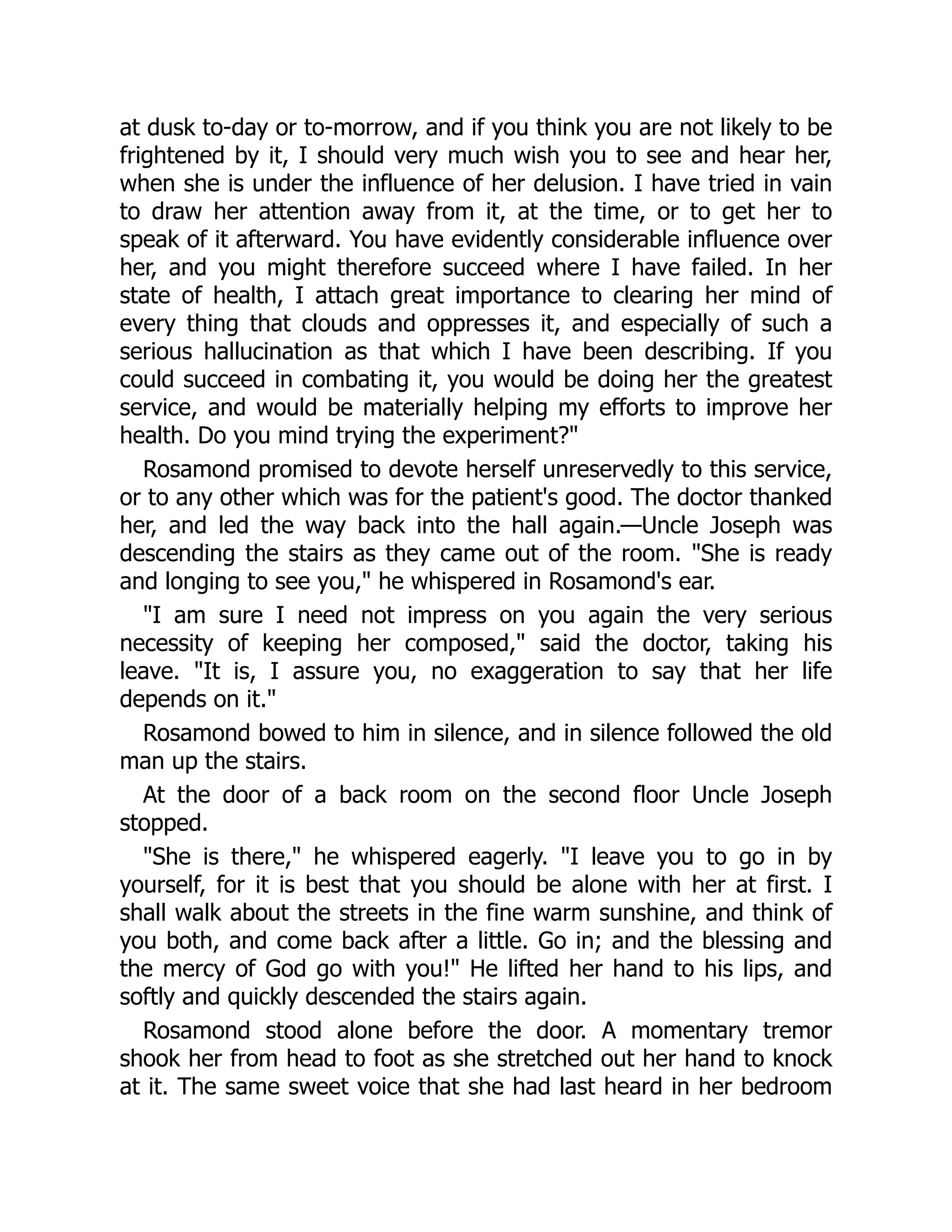 at dusk to-day or to-morrow, and if you think you are not likely to be
frightened by it, I should very much wish you to see and hear her,
when she is under the influence of her delusion. I have tried in vain
to draw her attention away from it, at the time, or to get her to
speak of it afterward. You have evidently considerable influence over
her, and you might therefore succeed where I have failed. In her
state of health, I attach great importance to clearing her mind of
every thing that clouds and oppresses it, and especially of such a
serious hallucination as that which I have been describing. If you
could succeed in combating it, you would be doing her the greatest
service, and would be materially helping my efforts to improve her
health. Do you mind trying the experiment?"
Rosamond promised to devote herself unreservedly to this service,
or to any other which was for the patient's good. The doctor thanked
her, and led the way back into the hall again.—Uncle Joseph was
descending the stairs as they came out of the room. "She is ready
and longing to see you," he whispered in Rosamond's ear.
"I am sure I need not impress on you again the very serious
necessity of keeping her composed," said the doctor, taking his
leave. "It is, I assure you, no exaggeration to say that her life
depends on it."
Rosamond bowed to him in silence, and in silence followed the old
man up the stairs.
At the door of a back room on the second floor Uncle Joseph
stopped.
"She is there," he whispered eagerly. "I leave you to go in by
yourself, for it is best that you should be alone with her at first. I
shall walk about the streets in the fine warm sunshine, and think of
you both, and come back after a little. Go in; and the blessing and
the mercy of God go with you!" He lifted her hand to his lips, and
softly and quickly descended the stairs again.
Rosamond stood alone before the door. A momentary tremor
shook her from head to foot as she stretched out her hand to knock
at it. The same sweet voice that she had last heard in her bedroom
 