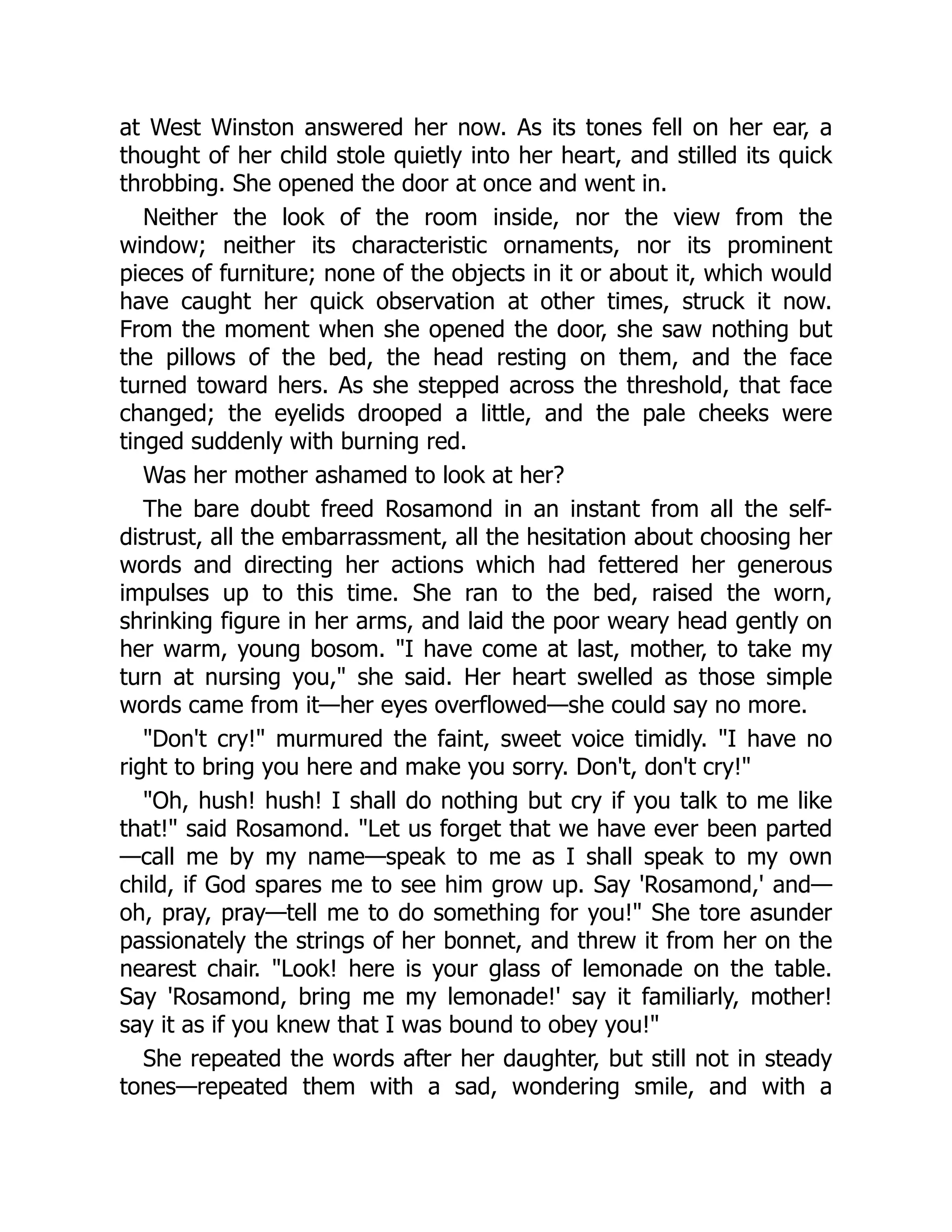 at West Winston answered her now. As its tones fell on her ear, a
thought of her child stole quietly into her heart, and stilled its quick
throbbing. She opened the door at once and went in.
Neither the look of the room inside, nor the view from the
window; neither its characteristic ornaments, nor its prominent
pieces of furniture; none of the objects in it or about it, which would
have caught her quick observation at other times, struck it now.
From the moment when she opened the door, she saw nothing but
the pillows of the bed, the head resting on them, and the face
turned toward hers. As she stepped across the threshold, that face
changed; the eyelids drooped a little, and the pale cheeks were
tinged suddenly with burning red.
Was her mother ashamed to look at her?
The bare doubt freed Rosamond in an instant from all the self-
distrust, all the embarrassment, all the hesitation about choosing her
words and directing her actions which had fettered her generous
impulses up to this time. She ran to the bed, raised the worn,
shrinking figure in her arms, and laid the poor weary head gently on
her warm, young bosom. "I have come at last, mother, to take my
turn at nursing you," she said. Her heart swelled as those simple
words came from it—her eyes overflowed—she could say no more.
"Don't cry!" murmured the faint, sweet voice timidly. "I have no
right to bring you here and make you sorry. Don't, don't cry!"
"Oh, hush! hush! I shall do nothing but cry if you talk to me like
that!" said Rosamond. "Let us forget that we have ever been parted
—call me by my name—speak to me as I shall speak to my own
child, if God spares me to see him grow up. Say 'Rosamond,' and—
oh, pray, pray—tell me to do something for you!" She tore asunder
passionately the strings of her bonnet, and threw it from her on the
nearest chair. "Look! here is your glass of lemonade on the table.
Say 'Rosamond, bring me my lemonade!' say it familiarly, mother!
say it as if you knew that I was bound to obey you!"
She repeated the words after her daughter, but still not in steady
tones—repeated them with a sad, wondering smile, and with a
 