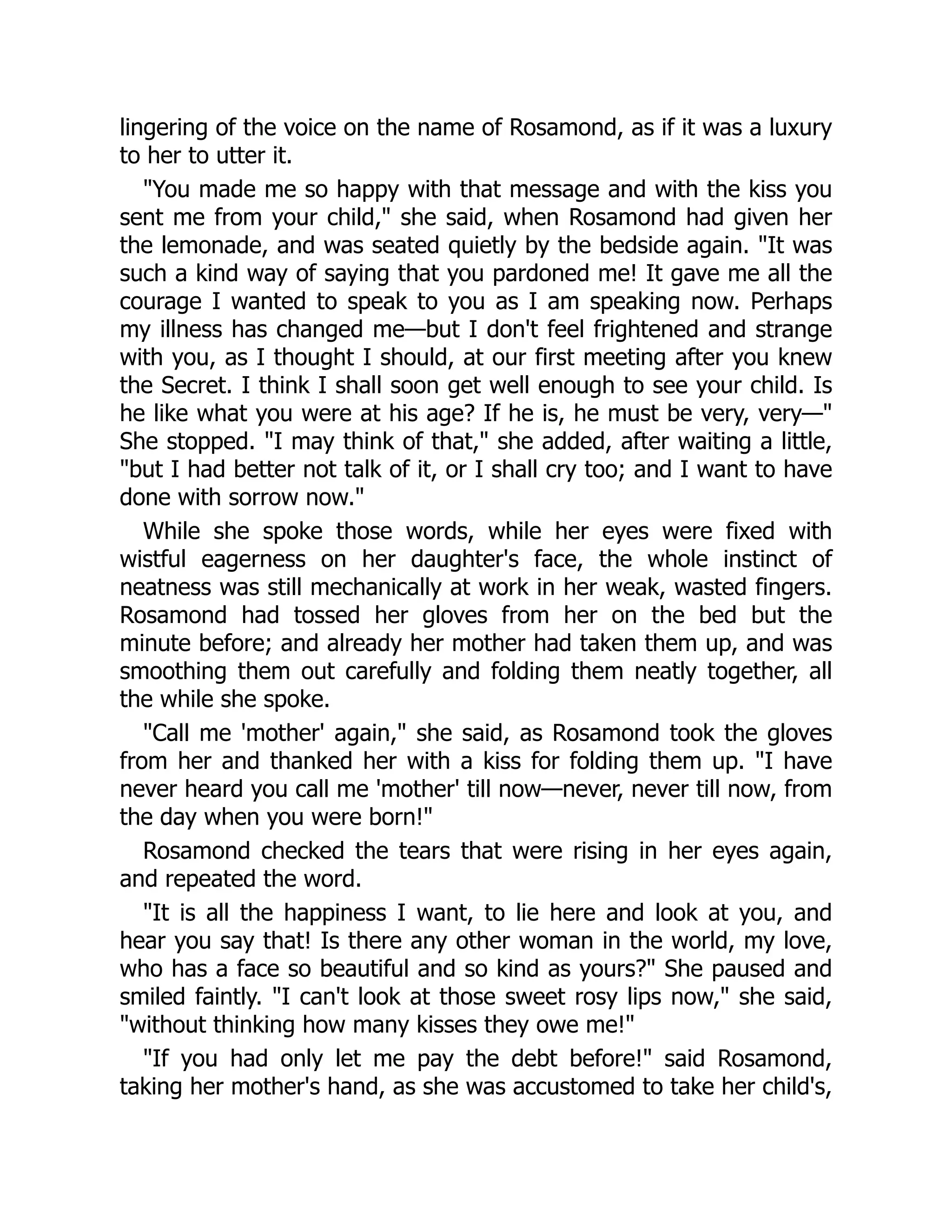 lingering of the voice on the name of Rosamond, as if it was a luxury
to her to utter it.
"You made me so happy with that message and with the kiss you
sent me from your child," she said, when Rosamond had given her
the lemonade, and was seated quietly by the bedside again. "It was
such a kind way of saying that you pardoned me! It gave me all the
courage I wanted to speak to you as I am speaking now. Perhaps
my illness has changed me—but I don't feel frightened and strange
with you, as I thought I should, at our first meeting after you knew
the Secret. I think I shall soon get well enough to see your child. Is
he like what you were at his age? If he is, he must be very, very—"
She stopped. "I may think of that," she added, after waiting a little,
"but I had better not talk of it, or I shall cry too; and I want to have
done with sorrow now."
While she spoke those words, while her eyes were fixed with
wistful eagerness on her daughter's face, the whole instinct of
neatness was still mechanically at work in her weak, wasted fingers.
Rosamond had tossed her gloves from her on the bed but the
minute before; and already her mother had taken them up, and was
smoothing them out carefully and folding them neatly together, all
the while she spoke.
"Call me 'mother' again," she said, as Rosamond took the gloves
from her and thanked her with a kiss for folding them up. "I have
never heard you call me 'mother' till now—never, never till now, from
the day when you were born!"
Rosamond checked the tears that were rising in her eyes again,
and repeated the word.
"It is all the happiness I want, to lie here and look at you, and
hear you say that! Is there any other woman in the world, my love,
who has a face so beautiful and so kind as yours?" She paused and
smiled faintly. "I can't look at those sweet rosy lips now," she said,
"without thinking how many kisses they owe me!"
"If you had only let me pay the debt before!" said Rosamond,
taking her mother's hand, as she was accustomed to take her child's,
 