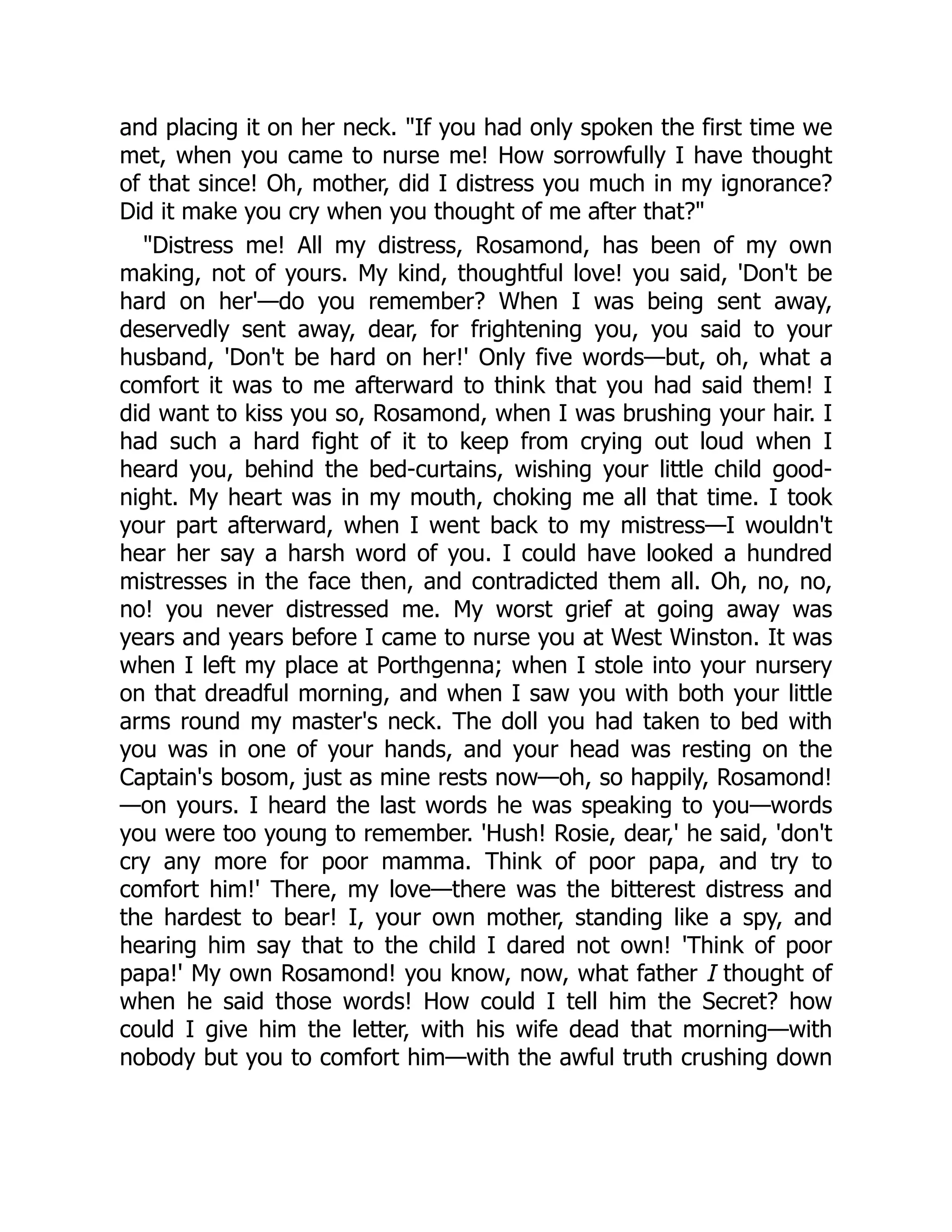 and placing it on her neck. "If you had only spoken the first time we
met, when you came to nurse me! How sorrowfully I have thought
of that since! Oh, mother, did I distress you much in my ignorance?
Did it make you cry when you thought of me after that?"
"Distress me! All my distress, Rosamond, has been of my own
making, not of yours. My kind, thoughtful love! you said, 'Don't be
hard on her'—do you remember? When I was being sent away,
deservedly sent away, dear, for frightening you, you said to your
husband, 'Don't be hard on her!' Only five words—but, oh, what a
comfort it was to me afterward to think that you had said them! I
did want to kiss you so, Rosamond, when I was brushing your hair. I
had such a hard fight of it to keep from crying out loud when I
heard you, behind the bed-curtains, wishing your little child good-
night. My heart was in my mouth, choking me all that time. I took
your part afterward, when I went back to my mistress—I wouldn't
hear her say a harsh word of you. I could have looked a hundred
mistresses in the face then, and contradicted them all. Oh, no, no,
no! you never distressed me. My worst grief at going away was
years and years before I came to nurse you at West Winston. It was
when I left my place at Porthgenna; when I stole into your nursery
on that dreadful morning, and when I saw you with both your little
arms round my master's neck. The doll you had taken to bed with
you was in one of your hands, and your head was resting on the
Captain's bosom, just as mine rests now—oh, so happily, Rosamond!
—on yours. I heard the last words he was speaking to you—words
you were too young to remember. 'Hush! Rosie, dear,' he said, 'don't
cry any more for poor mamma. Think of poor papa, and try to
comfort him!' There, my love—there was the bitterest distress and
the hardest to bear! I, your own mother, standing like a spy, and
hearing him say that to the child I dared not own! 'Think of poor
papa!' My own Rosamond! you know, now, what father I thought of
when he said those words! How could I tell him the Secret? how
could I give him the letter, with his wife dead that morning—with
nobody but you to comfort him—with the awful truth crushing down
 