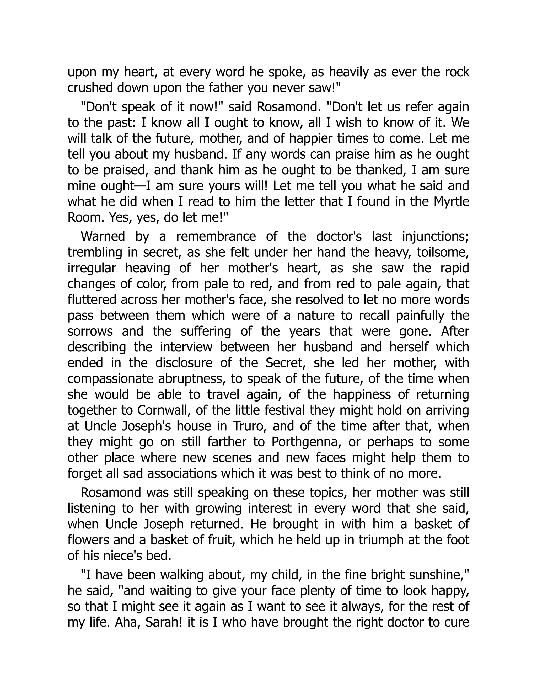 upon my heart, at every word he spoke, as heavily as ever the rock
crushed down upon the father you never saw!"
"Don't speak of it now!" said Rosamond. "Don't let us refer again
to the past: I know all I ought to know, all I wish to know of it. We
will talk of the future, mother, and of happier times to come. Let me
tell you about my husband. If any words can praise him as he ought
to be praised, and thank him as he ought to be thanked, I am sure
mine ought—I am sure yours will! Let me tell you what he said and
what he did when I read to him the letter that I found in the Myrtle
Room. Yes, yes, do let me!"
Warned by a remembrance of the doctor's last injunctions;
trembling in secret, as she felt under her hand the heavy, toilsome,
irregular heaving of her mother's heart, as she saw the rapid
changes of color, from pale to red, and from red to pale again, that
fluttered across her mother's face, she resolved to let no more words
pass between them which were of a nature to recall painfully the
sorrows and the suffering of the years that were gone. After
describing the interview between her husband and herself which
ended in the disclosure of the Secret, she led her mother, with
compassionate abruptness, to speak of the future, of the time when
she would be able to travel again, of the happiness of returning
together to Cornwall, of the little festival they might hold on arriving
at Uncle Joseph's house in Truro, and of the time after that, when
they might go on still farther to Porthgenna, or perhaps to some
other place where new scenes and new faces might help them to
forget all sad associations which it was best to think of no more.
Rosamond was still speaking on these topics, her mother was still
listening to her with growing interest in every word that she said,
when Uncle Joseph returned. He brought in with him a basket of
flowers and a basket of fruit, which he held up in triumph at the foot
of his niece's bed.
"I have been walking about, my child, in the fine bright sunshine,"
he said, "and waiting to give your face plenty of time to look happy,
so that I might see it again as I want to see it always, for the rest of
my life. Aha, Sarah! it is I who have brought the right doctor to cure
 