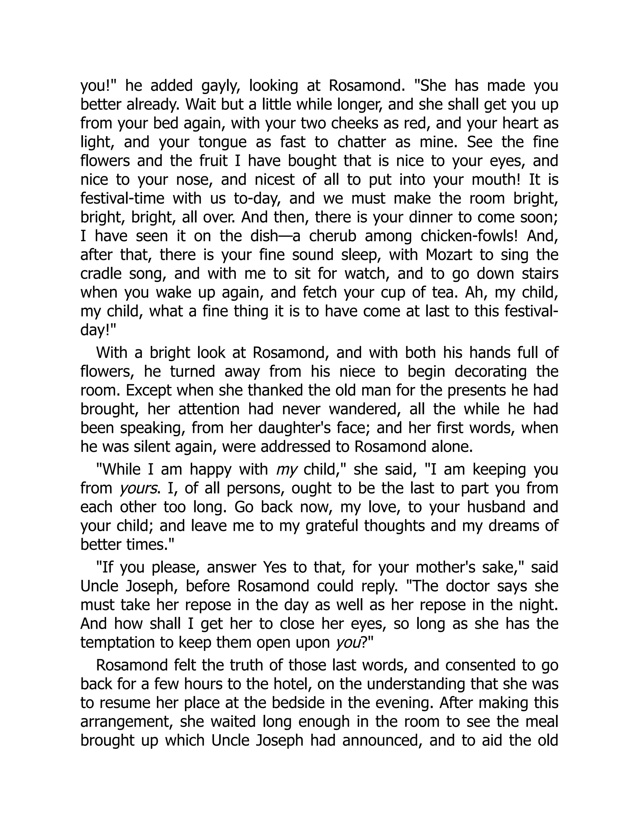 you!" he added gayly, looking at Rosamond. "She has made you
better already. Wait but a little while longer, and she shall get you up
from your bed again, with your two cheeks as red, and your heart as
light, and your tongue as fast to chatter as mine. See the fine
flowers and the fruit I have bought that is nice to your eyes, and
nice to your nose, and nicest of all to put into your mouth! It is
festival-time with us to-day, and we must make the room bright,
bright, bright, all over. And then, there is your dinner to come soon;
I have seen it on the dish—a cherub among chicken-fowls! And,
after that, there is your fine sound sleep, with Mozart to sing the
cradle song, and with me to sit for watch, and to go down stairs
when you wake up again, and fetch your cup of tea. Ah, my child,
my child, what a fine thing it is to have come at last to this festival-
day!"
With a bright look at Rosamond, and with both his hands full of
flowers, he turned away from his niece to begin decorating the
room. Except when she thanked the old man for the presents he had
brought, her attention had never wandered, all the while he had
been speaking, from her daughter's face; and her first words, when
he was silent again, were addressed to Rosamond alone.
"While I am happy with my child," she said, "I am keeping you
from yours. I, of all persons, ought to be the last to part you from
each other too long. Go back now, my love, to your husband and
your child; and leave me to my grateful thoughts and my dreams of
better times."
"If you please, answer Yes to that, for your mother's sake," said
Uncle Joseph, before Rosamond could reply. "The doctor says she
must take her repose in the day as well as her repose in the night.
And how shall I get her to close her eyes, so long as she has the
temptation to keep them open upon you?"
Rosamond felt the truth of those last words, and consented to go
back for a few hours to the hotel, on the understanding that she was
to resume her place at the bedside in the evening. After making this
arrangement, she waited long enough in the room to see the meal
brought up which Uncle Joseph had announced, and to aid the old
 