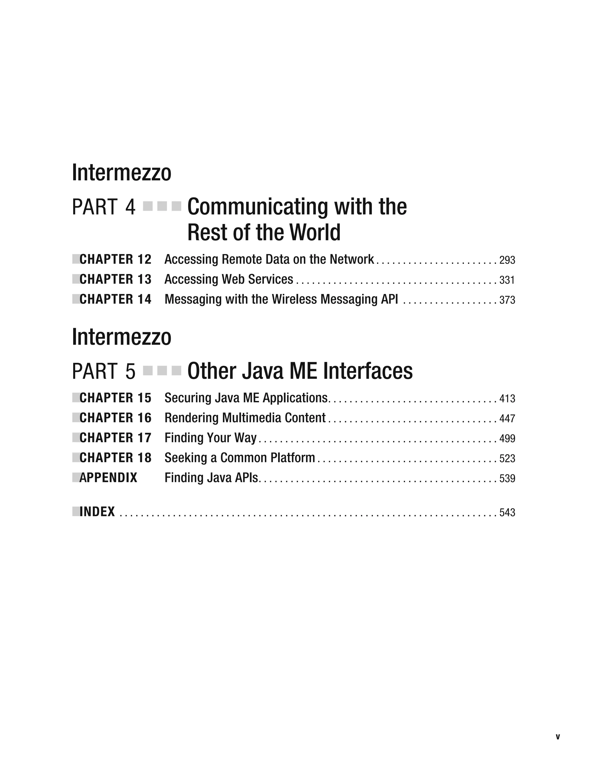 Intermezzo
PART 4 ■ ■ ■ Communicating with the
Rest of the World
■
CHAPTER 12 Accessing Remote Data on the Network . . . . . . . . . . . . . . . . . . . . . . . 293
■
CHAPTER 13 Accessing Web Services . . . . . . . . . . . . . . . . . . . . . . . . . . . . . . . . . . . . . . 331
■
CHAPTER 14 Messaging with the Wireless Messaging API . . . . . . . . . . . . . . . . . . 373
Intermezzo
PART 5 ■ ■ ■ Other Java ME Interfaces
■
CHAPTER 15 Securing Java ME Applications. . . . . . . . . . . . . . . . . . . . . . . . . . . . . . . . 413
■
CHAPTER 16 Rendering Multimedia Content . . . . . . . . . . . . . . . . . . . . . . . . . . . . . . . . 447
■
CHAPTER 17 Finding Your Way. . . . . . . . . . . . . . . . . . . . . . . . . . . . . . . . . . . . . . . . . . . . . 499
■
CHAPTER 18 Seeking a Common Platform . . . . . . . . . . . . . . . . . . . . . . . . . . . . . . . . . . 523
■
APPENDIX Finding Java APIs. . . . . . . . . . . . . . . . . . . . . . . . . . . . . . . . . . . . . . . . . . . . . 539
■
INDEX . . . . . . . . . . . . . . . . . . . . . . . . . . . . . . . . . . . . . . . . . . . . . . . . . . . . . . . . . . . . . . . . . . . . . . . 543
v
 