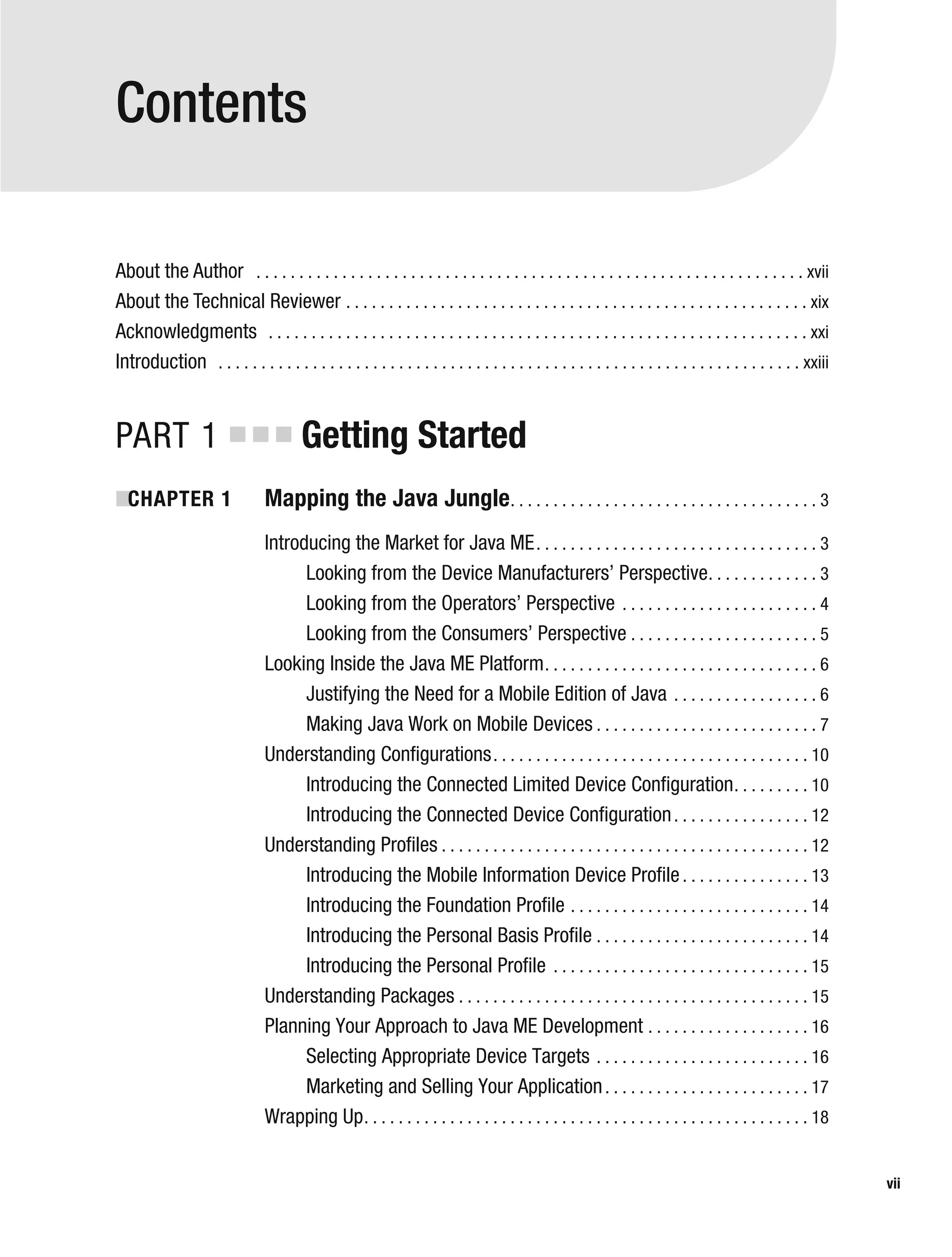 Contents
About the Author . . . . . . . . . . . . . . . . . . . . . . . . . . . . . . . . . . . . . . . . . . . . . . . . . . . . . . . . . . . . . . . . xvii
About the Technical Reviewer . . . . . . . . . . . . . . . . . . . . . . . . . . . . . . . . . . . . . . . . . . . . . . . . . . . . . . xix
Acknowledgments . . . . . . . . . . . . . . . . . . . . . . . . . . . . . . . . . . . . . . . . . . . . . . . . . . . . . . . . . . . . . . . xxi
Introduction . . . . . . . . . . . . . . . . . . . . . . . . . . . . . . . . . . . . . . . . . . . . . . . . . . . . . . . . . . . . . . . . . . . . xxiii
PART 1 ■ ■ ■ Getting Started
■
CHAPTER 1 Mapping the Java Jungle. . . . . . . . . . . . . . . . . . . . . . . . . . . . . . . . . . . . 3
Introducing the Market for Java ME. . . . . . . . . . . . . . . . . . . . . . . . . . . . . . . . . 3
Looking from the Device Manufacturers’ Perspective. . . . . . . . . . . . . 3
Looking from the Operators’ Perspective . . . . . . . . . . . . . . . . . . . . . . . 4
Looking from the Consumers’ Perspective . . . . . . . . . . . . . . . . . . . . . . 5
Looking Inside the Java ME Platform. . . . . . . . . . . . . . . . . . . . . . . . . . . . . . . . 6
Justifying the Need for a Mobile Edition of Java . . . . . . . . . . . . . . . . . 6
Making Java Work on Mobile Devices . . . . . . . . . . . . . . . . . . . . . . . . . . 7
Understanding Configurations. . . . . . . . . . . . . . . . . . . . . . . . . . . . . . . . . . . . . 10
Introducing the Connected Limited Device Configuration. . . . . . . . . 10
Introducing the Connected Device Configuration. . . . . . . . . . . . . . . . 12
Understanding Profiles . . . . . . . . . . . . . . . . . . . . . . . . . . . . . . . . . . . . . . . . . . . 12
Introducing the Mobile Information Device Profile. . . . . . . . . . . . . . . 13
Introducing the Foundation Profile . . . . . . . . . . . . . . . . . . . . . . . . . . . . 14
Introducing the Personal Basis Profile . . . . . . . . . . . . . . . . . . . . . . . . . 14
Introducing the Personal Profile . . . . . . . . . . . . . . . . . . . . . . . . . . . . . . 15
Understanding Packages . . . . . . . . . . . . . . . . . . . . . . . . . . . . . . . . . . . . . . . . . 15
Planning Your Approach to Java ME Development . . . . . . . . . . . . . . . . . . . 16
Selecting Appropriate Device Targets . . . . . . . . . . . . . . . . . . . . . . . . . 16
Marketing and Selling Your Application. . . . . . . . . . . . . . . . . . . . . . . . 17
Wrapping Up. . . . . . . . . . . . . . . . . . . . . . . . . . . . . . . . . . . . . . . . . . . . . . . . . . . . 18
vii
 