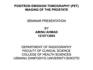 POSITRON EMISSION TOMOGRAPHY (PET)
IMAGING OF THE PROSTATE
SEMINAR PRESENTATION
BY
AMINU AHMAD
1210713003
DEPARTMENT OF RADIOGRAPHY
FACULTY OF CLINICAL SCIENCE
COLLEGE OF HEALTH SCIENCES
USMANU DANFODIYO UNIVERSITY,SOKOTO
 