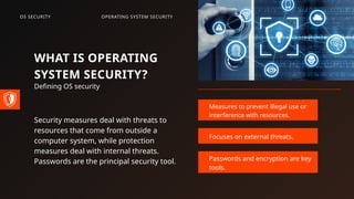 WHAT IS OPERATING
SYSTEM SECURITY?
Defining OS security
Security measures deal with threats to
resources that come from outside a
computer system, while protection
measures deal with internal threats.
Passwords are the principal security tool.
Measures to prevent illegal use or
interference with resources.
Focuses on external threats.
Passwords and encryption are key
tools.
OPERATING SYSTEM SECURITY
OS SECURITY
 