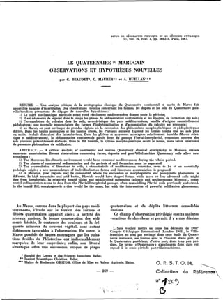 REVUE DE CÉOCRAPHIE PHYSIQUE ET DE CÉOLOCIE DYNAMIQUE
(2), VOL. IX, FASC. 4, pp. 269,310. Paris, 1967.
LE QUATERNAIRE MAROCAIN
OBSERVATIONS ET HYPOTH~SESNOUVELLES
par G. BEAUDET”, G. MAURER** et A. RUELUN***
RESUME. - Une analyse critique de la stratigraphie classique du Quaternaire continental et marin du Maroc fait
apparaître nombre d’incertitudes. Des observations récentes concernant les formes, les dépôts et les sols du Quaternaire pobt-
villafranchien permettent de dégager de nouvelles hypothèses :
1) Le cadre bioclimatique marocain serait resté résolument méditerranéen durant toute la période;
2) il est nécessaire de séparer dans le temps les phases de sédimentation continentale et les époques de formation des sols;
3) l’accumulation du calcaire dans les sols, caractéristique des pays méditerranéens, semble d’origine essentiellement
pédologique; une nouvelle nomenclature des formes d’individualisation et d’accumulation du calcaire est proposée;
4) au Maroc, on peut envisager de grandes régions où la succession des phénomènes morphogénétiques et pédogénétiques
diffère. Dans les hautes montagnes et les bassins arides, les Pluviaux auraient façonné les formes tandis que les sols plus
ou moins évolués dateraient des Interpluviaux. Dans les plaines et moyennes montagnes relativement humides (Maroc atlan-
tique et méditerranéen), la sédimentation continentale paraît dater du passage Pluvial-Interpluvial, remaniant souvent des
sols pluviaux préalablement élaborés. Dans le Rif humide, le rythme morphogénétique, serait le même, mais ferait intervenir
de puissants phénomènes de solifluxion.
ABSTRACT. - A critical analysis of continental and marine Quaternary classical stratigraphy in Morocco reveals
numerous uncertainties. Recent observations concerning forms, deposits and post-Villafranchian Quaternary soils allow new
hypotheses :
1) The Moroccan biodimatic environment would have remained mediterranean during the whole period.
2) The phases of continental sedimentation and the periods of soil formation must be separated.
2) The accumulation of limestone in soils, a characteristic of mediterranean countries, seem to be of an essentially
pedologic origin; a new nomenclature of individualisation forms and limestone accumulation is proposed.
4) In Morocco, great regions may be considered, where the succession of morphogenetic and pedogenetic phenomena is
different. In high mountains and arid basins, Pluvials would have shaped forms, while more or less advanced soils might
date from Intepluvials. In relatively humid plains and middle-sized mountains (atlantic and mediterranean Morocco), conti-
nental sedimentation seems to date from the Pluvial-Interpluvial passage, often remodelling Pluvial soils previously elaborated.
In the humid Rif, morphogenetic rythm would be the same, but with the intervention of powerful solifluxion phenomena.
Au Maroc, comme dans la plupart des pays médi-
terranéens, l’étude sur le terrain des formes et
dépôts quaternaires apparaît aisée; la netteté des
niveaux anciens, la bonne conservation.des sédi-
ments hérités, le contraste des couleurs et la fré-
quente minceur du couvert végétal, sont autant
d’éléments favorables à l’observation. En outre, le
Maroc possède de hautes montagnes que les pulsa-
tions froides du Pléistocène ont indiscutablement
marquées de leur empreinte; enfin, son littoral
altantique offre une succession unique de plages
* Faculté des Lettres et des Sciences humaines. Rabat.
quaternaires et de dépôts littoraux consolidés
anciens.
Ce champ d’observation privilégié suscita maintes
vocations de chercheur et permit, il y a une dizaine.
1. Sans vouloir mettre en cause les décisions de XVIII’
Congrès Géologique International (Londres 1948), le Villa-
franchien ne sera pas envisagé dans cette étude du Quater-
naire marocain, ses limites avec le Pliocène, d’une part, et
le Quaternaire postérieur, d’autre part, étant trop peu pré-
cises. Le terme < Quaternaire > s’appliquera donc dans cet
exposé à la seule période post-villafranchienne.
** Institut Scientifique Chérifien. Rabat.
*** Maître de Recherche ORSTOM. Office de Mise en Valeur Agricole. Rabat.
- 269 -
ß
 