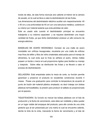 99
través de ellas, de esta forma recircula aire caliente al interior de la cámara
de secado, en la cual se lleva a cabo la deshidratación de las frutas.
Las dimensiones del deshidratador eléctrico auxiliar son respectivamente: 40
x 40 cm y una profundidad de 45 cm con una estructura metálica, cubierta en
su interior por material aislante que evita pérdidas de calor.
Este es usado solo cuando el deshidratador principal se encuentra
trabajando a su máxima capacidad y se requiere deshidratar una mayor
cantidad de frutas, ya que dicho deshidratador produce un alto consumo de
energía eléctrica.
BANDEJAS DE ACERO INOXIDABLE: Constan de una malla de acero
inoxidable con orificios hexagonales, recubierta por una malla de orificios
mas finos de teflón y fibra de vidrio (materiales adecuados para el manejo de
alimentos), la cual evita que la fruta se adhiera al acero, dichas mallas
poseen un borde o marco el cual proporciona rigidez para facilitar su manejo
y trasporte. Sobre ellas se distribuirán las frutas y se llevará a cabo el
proceso de deshidratación.
SELLADORA: Está empotrada sobre la meza de corte, su función permite
garantizar y preservar el producto en excelentes condiciones durante 4
meses. Posee una graduación para controlar la temperatura de acuerdo al
punto de fusión del material plástico empleado; es decir trabaja con bolsas
plásticas termosellables, la presión para producir el sellado es proporcionada
por el operario.
TIQUETEADORA: Su función es marcar las bolsas plásticas con el lote de
producción y la fecha de vencimiento, esta debe ser indeleble y debe quedar
en un lugar visible del empaque del producto; para ello consta de una cinta
giratoria que al ser presionada por una matriz la cual se encuentra caliente,
derrite la tinta de la cinta, marcando la fecha de vencimiento y el lote de
 