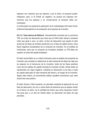 140
ingresos son mayores que los egresos y por lo tanto, el proyecto puede
realizarse; pero, si el CAUE es negativo, es porque los ingresos son
menores que los egresos y en consecuencia el proyecto debe ser
rechazado.
A continuación se presenta la aplicación de la metodología del Costo Anual
Uniforme Equivalente en la evaluación de proyectos de inversión.
8.2.1.2. Tasa Interna de Retorno Generalmente conocido por su acrónimo
TIR, es el tipo de descuento que hace que el VAN (valor actual o presente
neto) sea igual a cero, es decir, el tipo de descuento que iguala el valor
actual de los flujos de entrada (positivos) con el flujo de salida inicial y otros
flujos negativos actualizados de un proyecto de inversión. En el análisis de
inversiones, para que un proyecto se considere rentable, su TIR debe ser
superior al coste del capital empleado.
El Valor Actual Neto es un criterio financiero para el análisis de proyectos de
inversión que consiste en determinar el valor actual de los flujos de caja que
se esperan en el transcurso de la inversión, tanto de los flujos positivos
como de las salidas de capital (incluida la inversión inicial), donde éstas se
representan con signo negativo, mediante su descuento a una tasa o coste
de capital adecuado al valor temporal del dinero y al riesgo de la inversión.
Según este criterio, se recomienda realizar aquellas inversiones cuyo valor
actual neto sea positivo.
El Valor Actual o Valor presente, es calculado mediante la aplicación de una
tasa de descuento, de uno o varios flujos de tesorería que se espera recibir
en el futuro; es decir, es la cantidad de dinero que sería necesaria invertir
hoy para que, a un tipo de interés dado, se obtuvieran los flujos de caja
previstos.
 