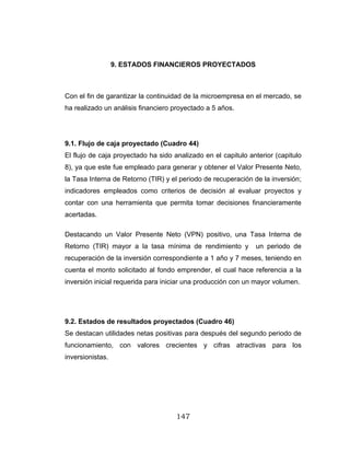 147
9. ESTADOS FINANCIEROS PROYECTADOS
Con el fin de garantizar la continuidad de la microempresa en el mercado, se
ha realizado un análisis financiero proyectado a 5 años.
9.1. Flujo de caja proyectado (Cuadro 44)
El flujo de caja proyectado ha sido analizado en el capitulo anterior (capitulo
8), ya que este fue empleado para generar y obtener el Valor Presente Neto,
la Tasa Interna de Retorno (TIR) y el periodo de recuperación de la inversión;
indicadores empleados como criterios de decisión al evaluar proyectos y
contar con una herramienta que permita tomar decisiones financieramente
acertadas.
Destacando un Valor Presente Neto (VPN) positivo, una Tasa Interna de
Retorno (TIR) mayor a la tasa mínima de rendimiento y un periodo de
recuperación de la inversión correspondiente a 1 año y 7 meses, teniendo en
cuenta el monto solicitado al fondo emprender, el cual hace referencia a la
inversión inicial requerida para iniciar una producción con un mayor volumen.
9.2. Estados de resultados proyectados (Cuadro 46)
Se destacan utilidades netas positivas para después del segundo periodo de
funcionamiento, con valores crecientes y cifras atractivas para los
inversionistas.
 
