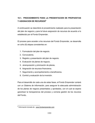 153
10.1. PROCEDIMIENTO PARA LA PRESENTACION DE PROPUESTAS
Y ASIGNACION DE RECURSOS8
A continuación se describirá el procedimiento realizado para la presentación
del plan de negocio y para la futura asignación de recursos de acuerdo a lo
establecido por el Fondo Emprender.
El proceso para acceder a los recursos del Fondo Emprender, se desarrolla
en ocho (8) etapas consistentes en:
1. Formulación del plan de negocio.
2. Convocatoria.
3. Registro y presentación del plan de negocio.
4. Evaluación de planes de negocio.
5. Jerarquización y priorización de planes.
6. Asignación de recursos financieros.
7. Seguimiento y acompañamiento a beneficiarios.
8. Control y evaluación de la inversión.
Para el desarrollo de cada una de estas fases, el Fondo Emprender contará
con un Sistema de Información, para asegurar la adecuada administración
de los planes de negocio presentados y aprobados, con el cual se espera
garantizar la transparencia del proceso y correcta gestión de los recursos
del Fondo.
8
Información tomada de: www.fondoemprender.com
 