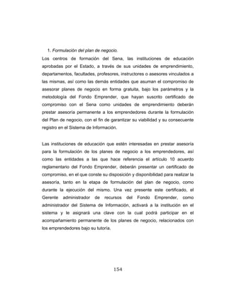 154
1. Formulación del plan de negocio.
Los centros de formación del Sena, las instituciones de educación
aprobadas por el Estado, a través de sus unidades de emprendimiento,
departamentos, facultades, profesores, instructores o asesores vinculados a
las mismas, así como las demás entidades que asuman el compromiso de
asesorar planes de negocio en forma gratuita, bajo los parámetros y la
metodología del Fondo Emprender, que hayan suscrito certificado de
compromiso con el Sena como unidades de emprendimiento deberán
prestar asesoría permanente a los emprendedores durante la formulación
del Plan de negocio, con el fin de garantizar su viabilidad y su consecuente
registro en el Sistema de Información.
Las instituciones de educación que estén interesadas en prestar asesoría
para la formulación de los planes de negocio a los emprendedores, así
como las entidades a las que hace referencia el artículo 10 acuerdo
reglamentario del Fondo Emprender, deberán presentar un certificado de
compromiso, en el que conste su disposición y disponibilidad para realizar la
asesoría, tanto en la etapa de formulación del plan de negocio, como
durante la ejecución del mismo. Una vez presente este certificado, el
Gerente administrador de recursos del Fondo Emprender, como
administrador del Sistema de Información, activará a la institución en el
sistema y le asignará una clave con la cual podrá participar en el
acompañamiento permanente de los planes de negocio, relacionados con
los emprendedores bajo su tutoría.
 