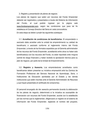 156
3. Registro y presentación de planes de negocio.
Los planes de negocio que opten por recursos del Fondo Emprender
deberán ser registrados y presentados a través del Sistema de Información
del Fondo, al cual podrán ingresar por la página web
www.fondoemprender.com; según las condiciones que para tal fin
establezca el Consejo Directivo del Sena en cada convocatoria.
En esta etapa se deben cumplir las siguientes subetapas:
3.1. Acreditación de condiciones de beneficiarios. El emprendedor o
asociado debe acreditar ante la unidad de emprendimiento su calidad de
beneficiario o asociado conforme al reglamento interno del Fondo
Emprender, a través de los formatos expedidos por el Gerente administrador
de los recursos del Fondo Emprender, acreditando entre otros no haber sido
beneficiado(s) con los recursos del Fondo, no estar reportado ante ninguna
central de riesgo financiero y haber recibido la aprobación técnica para su
plan de negocio, por parte de la Unidad de Emprendimiento.
3.2. Registro y Asesoría. Los emprendedores acreditados como
beneficiarios deben presentar su iniciativa empresarial ante los Centros de
Formación Profesional del Servicio Nacional de Aprendizaje, Sena, o
Instituciones de Educación aprobadas por el Estado y las demás
instituciones que estén inscritas ante el Gerente Administrador de Recursos
y que hayan presentado el certificado de compromiso.
El personal encargado de dar asesoría permanente durante la elaboración
de los planes de negocio, determinará si la iniciativa es susceptible de
financiación con recursos del Fondo Emprender, acorde con lo establecido
por las normas que lo reglamentan, diligenciará un registro en el sistema de
información del Fondo Emprender, digitando el nombre del proyecto,
 