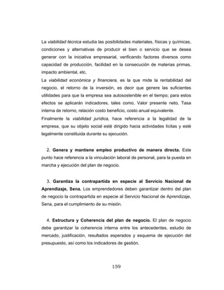 159
La viabilidad técnica estudia las posibilidades materiales, físicas y químicas,
condiciones y alternativas de producir el bien o servicio que se desea
generar con la iniciativa empresarial, verificando factores diversos como
capacidad de producción, facilidad en la consecución de materias primas,
impacto ambiental, etc.
La viabilidad económica y financiera, es la que mide la rentabilidad del
negocio, el retorno de la inversión, es decir que genere las suficientes
utilidades para que la empresa sea autosostenible en el tiempo; para estos
efectos se aplicarán indicadores, tales como, Valor presente neto, Tasa
interna de retorno, relación costo beneficio, costo anual equivalente.
Finalmente la viabilidad jurídica, hace referencia a la legalidad de la
empresa, que su objeto social esté dirigido hacia actividades lícitas y esté
legalmente constituida durante su ejecución.
2. Genera y mantiene empleo productivo de manera directa. Este
punto hace referencia a la vinculación laboral de personal, para la puesta en
marcha y ejecución del plan de negocio.
3. Garantiza la contrapartida en especie al Servicio Nacional de
Aprendizaje, Sena. Los emprendedores deben garantizar dentro del plan
de negocio la contrapartida en especie al Servicio Nacional de Aprendizaje,
Sena, para el cumplimiento de su misión.
4. Estructura y Coherencia del plan de negocio. El plan de negocio
debe garantizar la coherencia interna entre los antecedentes, estudio de
mercado, justificación, resultados esperados y esquema de ejecución del
presupuesto, así como los indicadores de gestión.
 