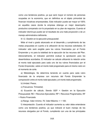 168
como una tendencia positiva, ya que será mayor el número de personas
ocupadas en la economía, que en definitiva es el objeto primordial de
financiar iniciativas empresariales. Este indicador puede ser mayor al 100%
en aquellos casos donde la empresa obtenga un mejor desempeño
productivo comparado con lo proyectado en su plan de negocios. Cuando el
indicador disminuye puede ser el resultado de una mala proyección o de un
manejo administrativo deficiente.
8.1.2. Gestión en la ejecución presupuestal.
Mide el nivel o grado alcanzado en el desarrollo y cumplimiento de las
metas propuestas en cuanto a la utilización de los recursos solicitados. El
indicador sólo será exigible para los rubros financiados por el Fondo
Emprender y no para la totalidad de la ejecución de los recursos del Plan.
Adicionalmente, el indicador permitirá evaluar la aprobación para los
desembolsos acordados. El indicador se calcula utilizando la relación entre
el monto total ejecutado para cada uno de los rubros financiados por el
Fondo Emprender, sobre el monto total programado para el mismo rubro en
el momento de corte.
a) Metodología. Se determina teniendo en cuenta para cada rubro
financiado de la empresa con recursos del Fondo Emprender la
comparación entre el monto total ejecutado y el monto total programado;
b) Unidad. Pesos;
c) Frecuencia. Trimestral;
d) Ecuación de cálculo. Siendo GEP = Gestión en la Ejecución
Presupuestal; RE = Recursos Ejecutados; RP = Recursos Programados, RF
= Rubro Financiado
e) Rango. Valor mínimo. 70. Valor Máximo: > = 100;
f) Interpretación. Cuando el indicador aumenta su valor debe entenderse
como una tendencia positiva, ya que indicará el buen manejo de los
recursos otorgados por el Fondo, cumpliendo con una de las principales
 