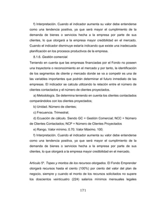 171
f) Interpretación. Cuando el indicador aumenta su valor debe entenderse
como una tendencia positiva, ya que será mayor el cumplimiento de la
demanda de bienes o servicios hecha a la empresa por parte de sus
clientes, lo que otorgará a la empresa mayor credibilidad en el mercado.
Cuando el indicador disminuye estaría indicando que existe una inadecuada
planificación en los procesos productivos de la empresa.
8.1.6. Gestión comercial.
Teniendo en cuenta que las empresas financiadas por el Fondo no poseen
una trayectoria o reconocimiento en el mercado y por tanto, la identificación
de los segmentos de cliente y mercado donde se va a competir es una de
las variables importantes que podrán determinar el futuro inmediato de las
empresas. El indicador se calcula utilizando la relación entre el número de
clientes contactados y el número de clientes proyectados.
a) Metodología. Se determina teniendo en cuenta los clientes contactados
comparándolos con los clientes proyectados;
b) Unidad. Número de clientes;
c) Frecuencia. Trimestral;
d) Ecuación de cálculo. Siendo GC = Gestión Comercial; NCC = Número
de Clientes Contactados; NCP = Número de Clientes Proyectados
e) Rango. Valor mínimo. 0.70. Valor Máximo. 100;
f) Interpretación. Cuando el indicador aumenta su valor debe entenderse
como una tendencia positiva, ya que será mayor el cumplimiento de la
demanda de bienes o servicios hecha a la empresa por parte de sus
clientes, lo que otorgará a la empresa mayor credibilidad en el mercado.
Artículo 5º. Topes y montos de los recursos otorgados. El Fondo Emprender
otorgará recursos hasta el ciento (100%) por ciento del valor del plan de
negocio, siempre y cuando el monto de los recursos solicitados no supere
los doscientos veinticuatro (224) salarios mínimos mensuales legales
 