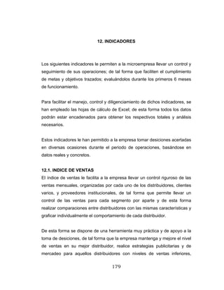 179
12. INDICADORES
Los siguientes indicadores le permiten a la microempresa llevar un control y
seguimiento de sus operaciones; de tal forma que faciliten el cumplimiento
de metas y objetivos trazados; evaluándolos durante los primeros 6 meses
de funcionamiento.
Para facilitar el manejo, control y diligenciamiento de dichos indicadores, se
han empleado las hojas de cálculo de Excel; de esta forma todos los datos
podrán estar encadenados para obtener los respectivos totales y análisis
necesarios.
Estos indicadores le han permitido a la empresa tomar desiciones acertadas
en diversas ocasiones durante el periodo de operaciones, basándose en
datos reales y concretos.
12.1. INDICE DE VENTAS
El índice de ventas le facilita a la empresa llevar un control riguroso de las
ventas mensuales, organizadas por cada uno de los distribuidores, clientes
varios, y proveedores institucionales, de tal forma que permite llevar un
control de las ventas para cada segmento por aparte y de esta forma
realizar comparaciones entre distribuidores con las mismas características y
graficar individualmente el comportamiento de cada distribuidor.
De esta forma se dispone de una herramienta muy práctica y de apoyo a la
toma de desiciones, de tal forma que la empresa mantenga y mejore el nivel
de ventas en su mejor distribuidor, realice estrategias publicitarias y de
mercadeo para aquellos distribuidores con niveles de ventas inferiores,
 