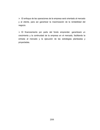 208
El enfoque de las operaciones de la empresa será orientado al mercado
y al cliente, para así garantizar la maximización de la rentabilidad del
negocio.
El financiamiento por parte del fondo emprender, garantizará un
crecimiento y la continuidad de la empresa en el mercado, facilitando la
entrada al mercado y la ejecución de las estrategias planteadas y
proyectadas.
 