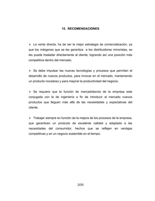 209
15. RECOMENDACIONES
La venta directa, ha de ser la mejor estrategia de comercialización, ya
que los márgenes que se les garantiza a los distribuidores minoristas, se
les puede trasladar directamente al cliente, logrando así una posición más
competitiva dentro del mercado.
Se debe impulsar las nuevas tecnologías y procesos que permitan el
desarrollo de nuevos productos, para innovar en el mercado, manteniendo
un producto novedoso y para mejorar la productividad del negocio.
Se requiere que la función de mercadotecnia de la empresa este
conjugada con la de ingeniería a fin de introducir al mercado nuevos
productos que lleguen más allá de las necesidades y expectativas del
cliente.
Trabajar siempre en función de la mejora de los procesos de la empresa,
que garanticen un producto de excelente calidad y adaptado a las
necesidades del consumidor, hechos que se reflejen en ventajas
competitivas y en un negocio sostenible en el tiempo.
 