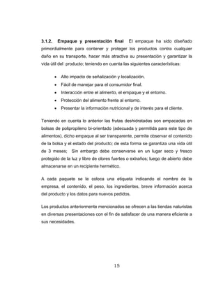 15
3.1.2. Empaque y presentación final El empaque ha sido diseñado
primordialmente para contener y proteger los productos contra cualquier
daño en su transporte, hacer más atractiva su presentación y garantizar la
vida útil del producto; teniendo en cuenta las siguientes características:
• Alto impacto de señalización y localización.
• Fácil de manejar para el consumidor final.
• Interacción entre el alimento, el empaque y el entorno.
• Protección del alimento frente al entorno.
• Presentar la información nutricional y de interés para el cliente.
Teniendo en cuenta lo anterior las frutas deshidratadas son empacadas en
bolsas de polipropileno bi-orientado (adecuada y permitida para este tipo de
alimentos), dicho empaque al ser transparente, permite observar el contenido
de la bolsa y el estado del producto; de esta forma se garantiza una vida útil
de 3 meses; Sin embargo debe conservarse en un lugar seco y fresco
protegido de la luz y libre de olores fuertes o extraños; luego de abierto debe
almacenarse en un recipiente hermético.
A cada paquete se le coloca una etiqueta indicando el nombre de la
empresa, el contenido, el peso, los ingredientes, breve información acerca
del producto y los datos para nuevos pedidos.
Los productos anteriormente mencionados se ofrecen a las tiendas naturistas
en diversas presentaciones con el fin de satisfacer de una manera eficiente a
sus necesidades.
 
