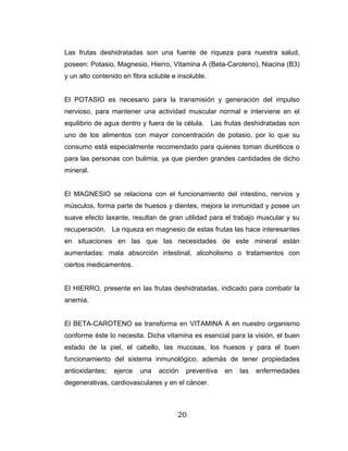 20
Las frutas deshidratadas son una fuente de riqueza para nuestra salud,
poseen: Potasio, Magnesio, Hierro, Vitamina A (Beta-Caroteno), Niacina (B3)
y un alto contenido en fibra soluble e insoluble.
El POTASIO es necesario para la transmisión y generación del impulso
nervioso, para mantener una actividad muscular normal e interviene en el
equilibrio de agua dentro y fuera de la célula. Las frutas deshidratadas son
uno de los alimentos con mayor concentración de potasio, por lo que su
consumo está especialmente recomendado para quienes toman diuréticos o
para las personas con bulimia, ya que pierden grandes cantidades de dicho
mineral.
El MAGNESIO se relaciona con el funcionamiento del intestino, nervios y
músculos, forma parte de huesos y dientes, mejora la inmunidad y posee un
suave efecto laxante, resultan de gran utilidad para el trabajo muscular y su
recuperación. La riqueza en magnesio de estas frutas las hace interesantes
en situaciones en las que las necesidades de este mineral están
aumentadas: mala absorción intestinal, alcoholismo o tratamientos con
ciertos medicamentos.
El HIERRO, presente en las frutas deshidratadas, indicado para combatir la
anemia.
El BETA-CAROTENO se transforma en VITAMINA A en nuestro organismo
conforme éste lo necesita. Dicha vitamina es esencial para la visión, el buen
estado de la piel, el cabello, las mucosas, los huesos y para el buen
funcionamiento del sistema inmunológico, además de tener propiedades
antioxidantes; ejerce una acción preventiva en las enfermedades
degenerativas, cardiovasculares y en el cáncer.
 