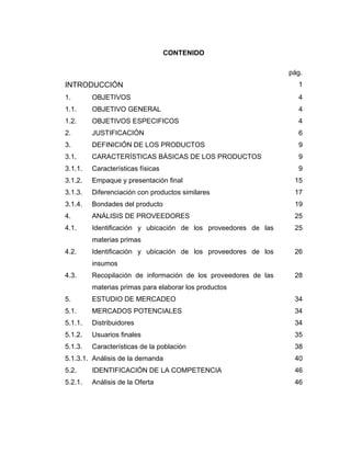 CONTENIDO
pág.
INTRODUCCIÓN 1
1. OBJETIVOS 4
1.1. OBJETIVO GENERAL 4
1.2. OBJETIVOS ESPECIFICOS 4
2. JUSTIFICACIÓN 6
3. DEFINICIÓN DE LOS PRODUCTOS 9
3.1. CARACTERÍSTICAS BÁSICAS DE LOS PRODUCTOS 9
3.1.1. Características físicas 9
3.1.2. Empaque y presentación final 15
3.1.3. Diferenciación con productos similares 17
3.1.4. Bondades del producto 19
4. ANÁLISIS DE PROVEEDORES 25
4.1. Identificación y ubicación de los proveedores de las
materias primas
25
4.2. Identificación y ubicación de los proveedores de los
insumos
26
4.3. Recopilación de información de los proveedores de las
materias primas para elaborar los productos
28
5. ESTUDIO DE MERCADEO 34
5.1. MERCADOS POTENCIALES 34
5.1.1. Distribuidores 34
5.1.2. Usuarios finales 35
5.1.3. Características de la población 38
5.1.3.1. Análisis de la demanda 40
5.2. IDENTIFICACIÓN DE LA COMPETENCIA 46
5.2.1. Análisis de la Oferta 46
 