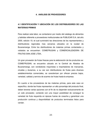 25
4. ANÁLISIS DE PROVEEDORES
4.1 IDENTIFICACIÓN Y UBICACIÓN DE LOS DISTRIBUIDORES DE LAS
MATERIAS PRIMAS
Para realizar esta labor, se contactaron por medio del catalogo de alimentos
y bebidas referente a proveedores institucionales de PUBLICAR S.A. del año
2005, edición 15; el cual suministró las direcciones de los representantes y
distribuidores regionales mas cercanos ubicados en la ciudad de
Bucaramanga. Entre los distribuidores de materias primas contactados y
visitados se encuentran: COMEFRUSAN y COMERCIALIZADORA DE
FRUTAS SAN JOSE LTDA.
Un gran proveedor de frutas frescas para la elaboración de los productos es:
COMEFRUSAN, se encuentra ubicado en la Central de Abastos de
Bucaramanga, son vendedores mayoristas e importadores de manzanas,
ciruelas y duraznos, a su vez son distribuidores de frutas para diversos
establecimientos comerciales, se caracterizan por ofrecer precios bajos,
variedad, calidad y servicio de acarreo de frutas hasta la empresa.
En cuanto a los proveedores de las materias primas, para este caso en
específico, donde las frutas representan un alto porcentaje del producto final,
deben tenerse varias opciones con el fin de no depender exclusivamente de
un solo proveedor, contando con una mayor posibilidad de conseguir la
variedad de fruta requerida en épocas fueras de cosecha y garantizar una
producción continua y disponibilidad de productos terminados listos para
vender.
 