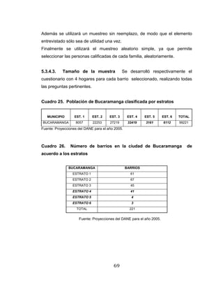 69
Además se utilizará un muestreo sin reemplazo, de modo que el elemento
entrevistado sólo sea de utilidad una vez.
Finalmente se utilizará el muestreo aleatorio simple, ya que permite
seleccionar las personas calificadas de cada familia, aleatoriamente.
5.3.4.3. Tamaño de la muestra Se desarrolló respectivamente el
cuestionario con 4 hogares para cada barrio seleccionado, realizando todas
las preguntas pertinentes.
Cuadro 25. Población de Bucaramanga clasificada por estratos
MUNICIPIO EST. 1 EST. 2 EST. 3 EST. 4 EST. 5 EST. 6 TOTAL
BUCARAMANGA 8057 22253 27219 32419 3161 6112 99221
Fuente: Proyecciones del DANE para el año 2005.
Cuadro 26. Número de barrios en la ciudad de Bucaramanga de
acuerdo a los estratos
Fuente: Proyecciones del DANE para el año 2005.
BUCARAMANGA BARRIOS
ESTRATO 1 61
ESTRATO 2 67
ESTRATO 3 45
ESTRATO 4 41
ESTRATO 5 4
ESTRATO 6 3
TOTAL 221
 