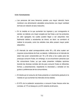 72
5.3.6. Conclusiones:
→ Las personas del sexo femenino prestan una mayor atención hacia
mantener una alimentación saludable consumiendo una mayor cantidad
de fruta con relación al sexo masculino.
→ En la medida en la que aumentan los ingresos y por consiguiente el
estrato; se detecta una mayor acogida por las frutas y por los productos
de valor agregado; los cuales pueden llegar a ser adquiridos mas
fácilmente debido a excedentes de dinero; es decir; se corroboró al
realizar la encuesta, como los estratos mas altos poseen mayor poder
adquisitivo.
→ El intervalo de edad correspondiente entre 56 y 85 años suelen ser
mayores consumidores de fruta; se detecta indiferencia en el intervalo de
edad mas joven comprendido por 18 y 25 años a los cuales poco les
preocupa consumir frutas; sin embargo; no se encontraron personas que
No consumieran frutas; ya que estas presentan múltiples opciones
durante las diversas comidas del día para consumir frutas en diferentes
formas y presentaciones; respetando la diversidad y variedad en los
gustos o preferencias de los consumidores.
→ El interés por el consumo de frutas presenta un crecimiento gradual en la
medida en que aumentan los intervalos de las edades.
→ El 87% de la población acostumbra a consumir frutas frescas entre las
comidas, el 11% al desayuno y el 2% restante al almuerzo.
 