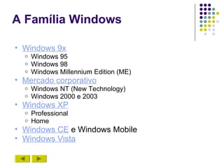 A Família Windows

• Windows 9x
  o   Windows 95
  o   Windows 98
  o   Windows Millennium Edition (ME)
• Mercado corporativo
  o   Windows NT (New Technology)
  o   Windows 2000 e 2003
• Windows XP
  o   Professional
  o   Home
• Windows CE e Windows Mobile
• Windows Vista
 