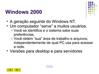 Windows 2000
• A geração seguinte do Windows NT.
• Um computador “serve” a muitos usuários.
  o Você se identifica e o sistema sabe suas
    preferências.
  o Você obtém “sua” área de trabalho e arquivos,
    independentemente de qual PC usa para acessar
    a rede.
• Versões para desktop e para servidores


                      Voltar
 