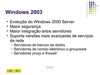 Windows 2003
•   Evolução do Windows 2000 Server
•   Maior segurança
•   Maior integração entre servidores
•   Suporta versões mais avançadas de serviços
    de rede
    o   Servidores de bancos de dados
    o   Servidores de correio eletrônico e groupware
    o   Servidores proxy e firewall


                           Voltar
 