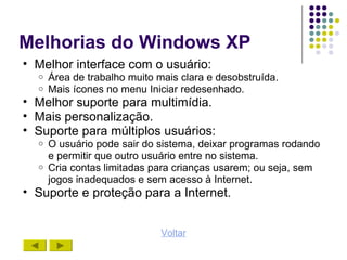 Melhorias do Windows XP
• Melhor interface com o usuário:
  o   Área de trabalho muito mais clara e desobstruída.
  o   Mais ícones no menu Iniciar redesenhado.
• Melhor suporte para multimídia.
• Mais personalização.
• Suporte para múltiplos usuários:
  o   O usuário pode sair do sistema, deixar programas rodando
      e permitir que outro usuário entre no sistema.
  o   Cria contas limitadas para crianças usarem; ou seja, sem
      jogos inadequados e sem acesso à Internet.
• Suporte e proteção para a Internet.


                              Voltar
 