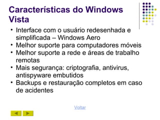 Características do Windows
Vista
• Interface com o usuário redesenhada e
  simplificada – Windows Aero
• Melhor suporte para computadores móveis
• Melhor suporte a rede e áreas de trabalho
  remotas
• Mais segurança: criptografia, antivirus,
  antispyware embutidos
• Backups e restauração completos em caso
  de acidentes

                    Voltar
 