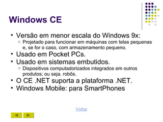 Windows CE
• Versão em menor escala do Windows 9x:
  o   Projetado para funcionar em máquinas com telas pequenas
      e, se for o caso, com armazenamento pequeno.
• Usado em Pocket PCs.
• Usado em sistemas embutidos.
  o   Dispositivos computadorizados integrados em outros
      produtos; ou seja, robôs.
• O CE .NET suporta a plataforma .NET.
• Windows Mobile: para SmartPhones


                             Voltar
 