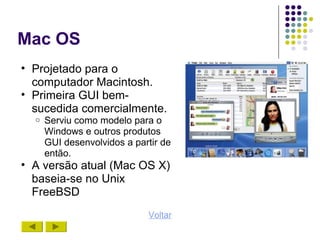 Mac OS
• Projetado para o
  computador Macintosh.
• Primeira GUI bem-
  sucedida comercialmente.
  o   Serviu como modelo para o
      Windows e outros produtos
      GUI desenvolvidos a partir de
      então.
• A versão atual (Mac OS X)
  baseia-se no Unix
  FreeBSD
                             Voltar
 