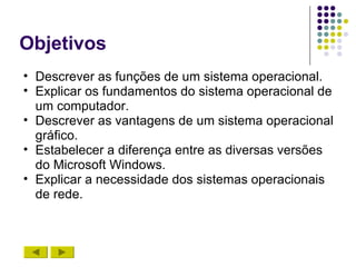 Objetivos
• Descrever as funções de um sistema operacional.
• Explicar os fundamentos do sistema operacional de
  um computador.
• Descrever as vantagens de um sistema operacional
  gráfico.
• Estabelecer a diferença entre as diversas versões
  do Microsoft Windows.
• Explicar a necessidade dos sistemas operacionais
  de rede.
 