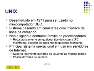 UNIX
• Desenvolvido em 1971 para ser usado no
  minicomputador DEC.
• Sistema baseado em caracteres com interface de
  linha de comando.
• Não é ligado a nenhuma família de processadores.
  o   Roda praticamente em qualquer tipo de sistema (PC,
      mainframe, estação de trabalho) de qualquer fabricante.
• Principal sistema operacional em uso em servidores
  de Internet.
  o   Suporta facilmente milhares de usuários ao mesmo tempo
  o   Possui dezenas de versões

                             Voltar
 