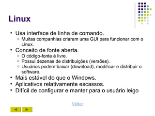 Linux
• Usa interface de linha de comando.
  o   Muitas companhias criaram uma GUI para funcionar com o
      Linux.
• Conceito de fonte aberta.
  o   O código-fonte é livre.
  o   Possui dezenas de distribuições (versões).
  o   Usuários podem baixar (download), modificar e distribuir o
      software.
• Mais estável do que o Windows.
• Aplicativos relativamente escassos.
• Difícil de configurar e manter para o usuário leigo

                              Voltar
 