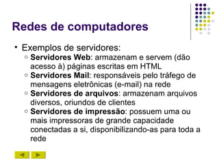 Redes de computadores
• Exemplos de servidores:
  o Servidores Web: armazenam e servem (dão
    acesso à) páginas escritas em HTML
  o Servidores Mail: responsáveis pelo tráfego de
    mensagens eletrônicas (e-mail) na rede
  o Servidores de arquivos: armazenam arquivos
    diversos, oriundos de clientes
  o Servidores de impressão: possuem uma ou
    mais impressoras de grande capacidade
    conectadas a si, disponibilizando-as para toda a
    rede
 