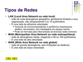 Tipos de Redes
• LAN (Local Area Network ou rede local)
   o rede de curta abrangência geográfica, geralmente limitada a uma
     organização, não ultrapassando 5 ou 10 quilômetros
   o É uma rede de altíssima velocidade
        Conjunto de microcomputadores e periféricos (impressoras,
         plotters, winchesters, etc) interligados em espaço restrito
        Pode ser formada pela interconexão de diversas redes menores
• MAN (Metropolitan Area Network ou rede metropolitana):
   o   rede de abrangência média, chegando a 50 ou 100 quilômetros
   o   É uma rede de alta velocidade
• WAN (Wide Area Network ou rede global):
   o   rede de grande abrangência, sem limitações de distância
   o   É uma rede de baixa velocidade
 