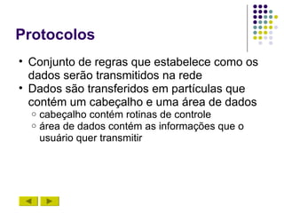 Protocolos
• Conjunto de regras que estabelece como os
  dados serão transmitidos na rede
• Dados são transferidos em partículas que
  contém um cabeçalho e uma área de dados
  o   cabeçalho contém rotinas de controle
  o   área de dados contém as informações que o
      usuário quer transmitir
 